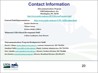 Contact Information
                                           Telecommunications Program
                                              1400 Independence Ave.
                                              Washington, DC 20250
                               http://www.rurdev.usda.gov/RUSTelecomPrograms.html

General Field Representatives:           http://www.rurdev.usda.gov/UTP_GFRContact.html
                           Dominic Henderson
                           Thomas Jensen
                           Kristine Reddy (ARRA)

Minnesota USDA Rural Development Staff:
                           Colleen Landkamer, State Director



Telecommunications Program Headquarters Staff:
David J. Villano, david.villano@wdc.usda.gov; Assistant Administrator, 202-720-9554
Jonathan Claffey, jon.claffey@wdc.usda.gov; Deputy Assistant Administrator, 202-720-9556
Peter Aimable, peter.aimable@wdc.usda.gov; Director, Northern Division, 202-720-0806
Ken Kuchno, kenneth.kuchno@usda.gov; Director, Broadband Division, 202-690-4673




                                                                                           20
 