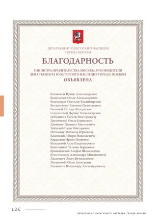 ДЕПАРТАМЕНТ КУЛЬТУРНОГО НАСЛЕДИЯ ГОРОДА МОСКВЫ
126
ДЕПАРТАМЕНТ КУЛЬТУРНОГО НАСЛЕДИЯ
ГОРОДА МОСКВЫ
БЛАГОДАРНОСТЬ
МИНИСТРА ПРАВИТЕЛЬСТВА МОСКВЫ, РУКОВОДИТЕЛЯ
ДЕПАРТАМЕНТА КУЛЬТУРНОГО НАСЛЕДИЯ ГОРОДА МОСКВЫ
ОБЪЯВЛЕНА
Беляковой Ирине Александровне
Васильевой Ольге Александровне
Веденеевой Светлане Владимировне
Волхонскому Евгению Николаевичу
Гакиевой Сагларе Валериевне
Гладышевой Дарине Александровне
Добрянину Сергею Викторовичу
Дреничевой Ольге Борисовне
Дугинову Даниилу Евгеньевичу
Зайцевой Елене Викторовне
Истомину Михаилу Юрьевичу
Каменских Игорю Николаевичу
Карасевой Ирине Игоревне
Козыревой Алле Владимировне
Кокоткиной Татьяне Борисовне
Кривошеевой Альфие Шамильевне
Кульчицкому Александру Михайловичу
Лазаревич Ольге Вячеславовне
Логиновой Юлии Алексеевне
Лукашину Владимиру Александровичу
 