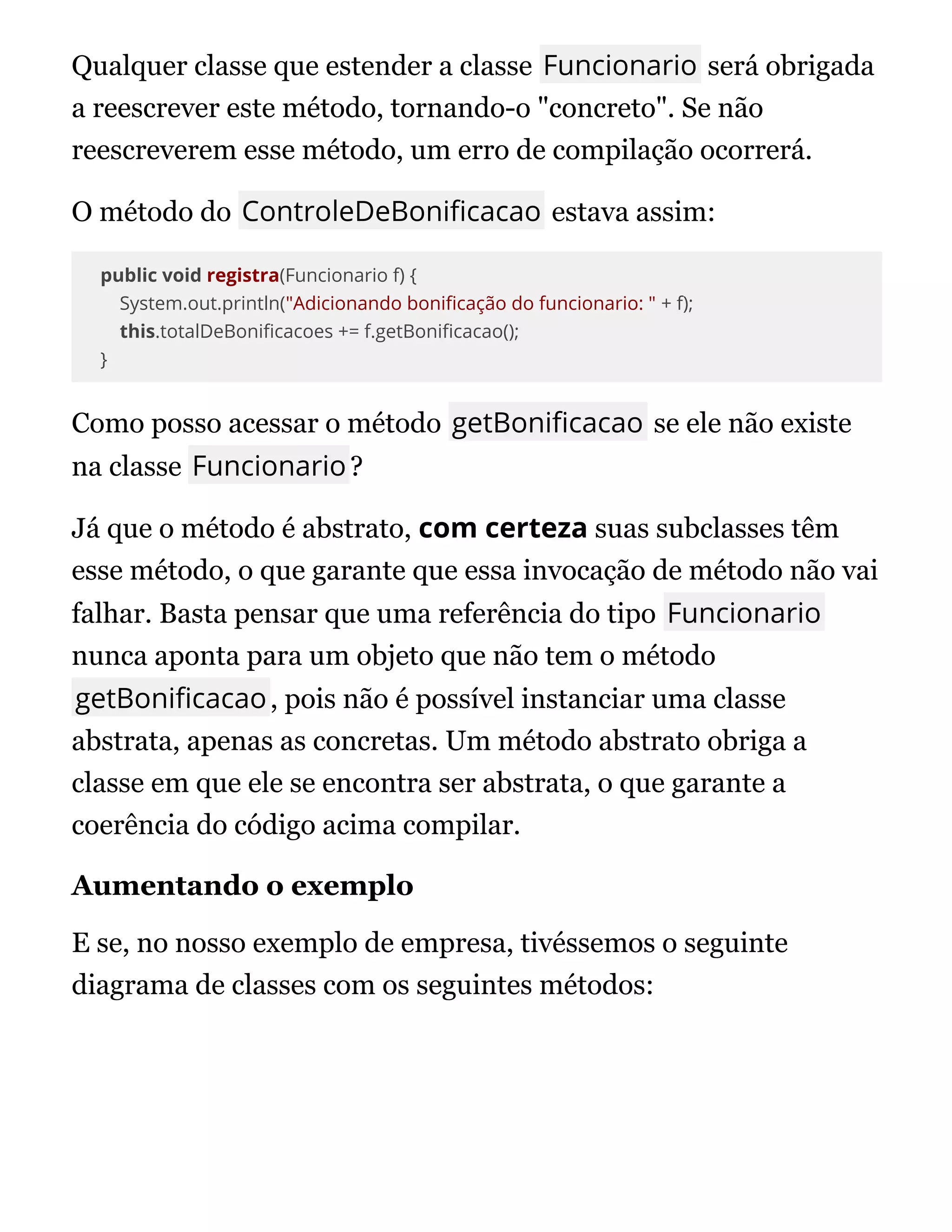 Qualquer classe que estender a classe Funcionario será obrigada
a reescrever este método, tornando-o "concreto". Se não
reescreverem esse método, um erro de compilação ocorrerá.
O método do ControleDeBoni cacao estava assim:
public void registra(Funcionario f) {
System.out.println("Adicionando boni cação do funcionario: " + f);
this.totalDeBoni cacoes += f.getBoni cacao();
}
Como posso acessar o método getBoni cacao se ele não existe
na classe Funcionario?
Já que o método é abstrato, com certeza suas subclasses têm
esse método, o que garante que essa invocação de método não vai
falhar. Basta pensar que uma referência do tipo Funcionario
nunca aponta para um objeto que não tem o método
getBoni cacao, pois não é possível instanciar uma classe
abstrata, apenas as concretas. Um método abstrato obriga a
classe em que ele se encontra ser abstrata, o que garante a
coerência do código acima compilar.
Aumentando o exemplo
E se, no nosso exemplo de empresa, tivéssemos o seguinte
diagrama de classes com os seguintes métodos:
 