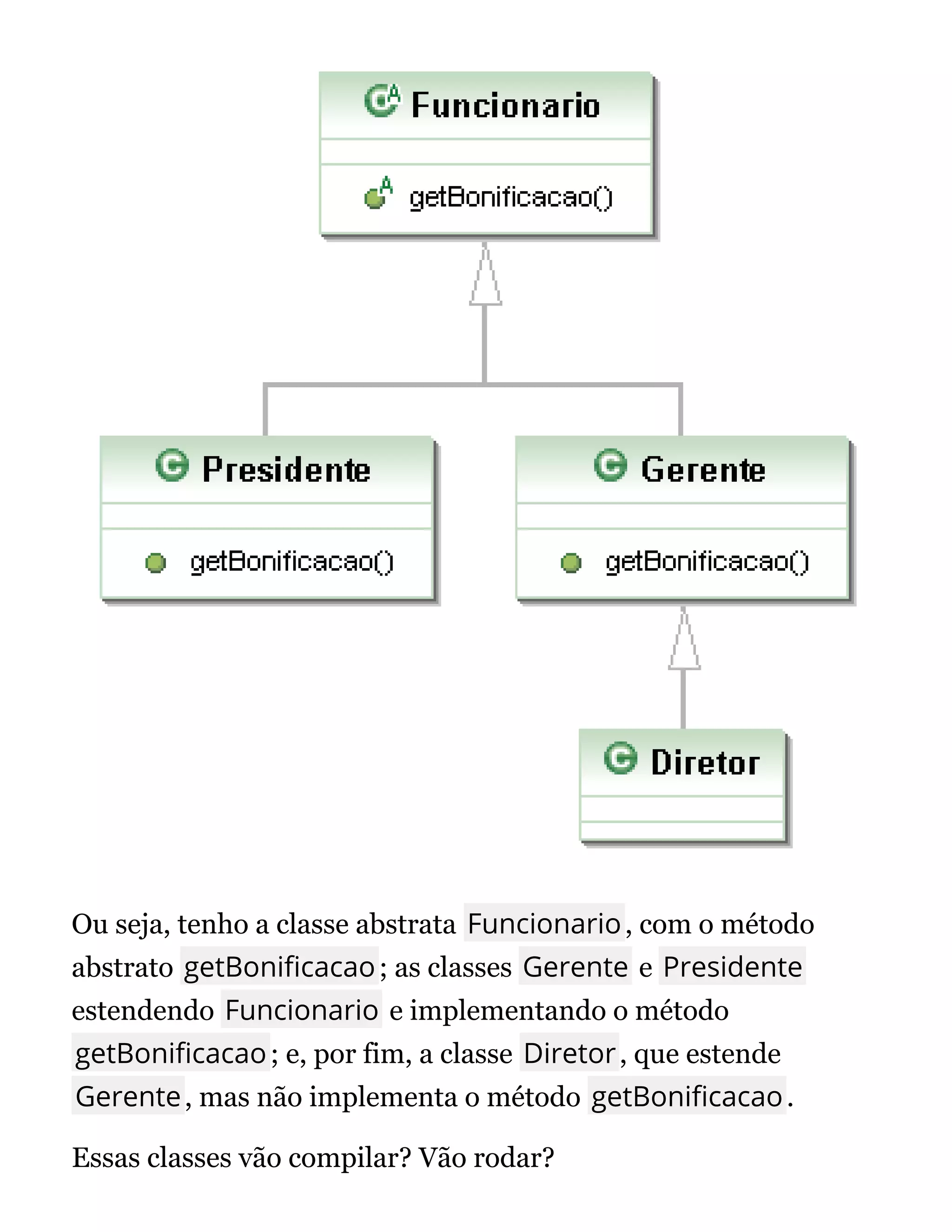 Ou seja, tenho a classe abstrata Funcionario, com o método
abstrato getBoni cacao; as classes Gerente e Presidente
estendendo Funcionario e implementando o método
getBoni cacao; e, por fim, a classe Diretor, que estende
Gerente, mas não implementa o método getBoni cacao.
Essas classes vão compilar? Vão rodar?
 