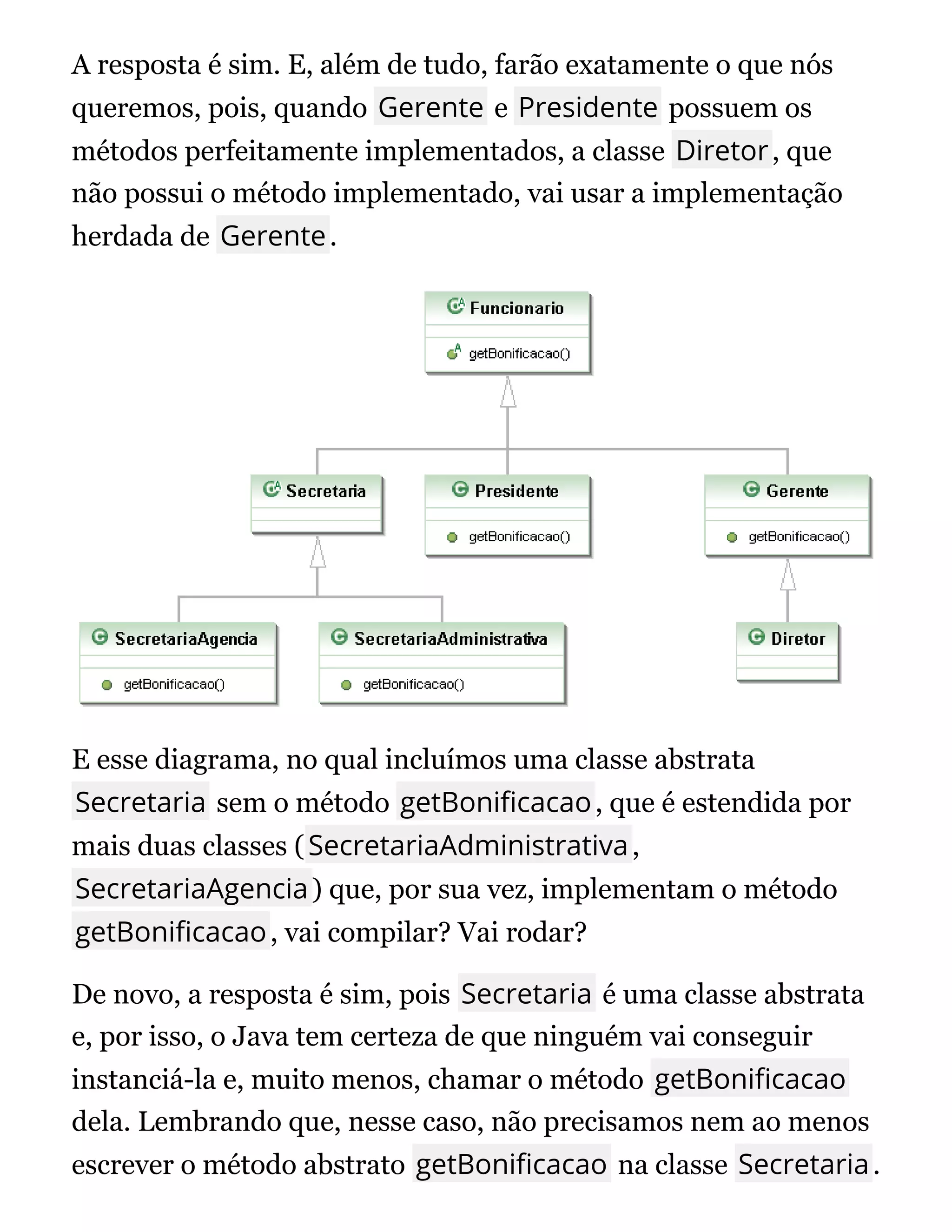 A resposta é sim. E, além de tudo, farão exatamente o que nós
queremos, pois, quando Gerente e Presidente possuem os
métodos perfeitamente implementados, a classe Diretor, que
não possui o método implementado, vai usar a implementação
herdada de Gerente.
E esse diagrama, no qual incluímos uma classe abstrata
Secretaria sem o método getBoni cacao, que é estendida por
mais duas classes (SecretariaAdministrativa,
SecretariaAgencia) que, por sua vez, implementam o método
getBoni cacao, vai compilar? Vai rodar?
De novo, a resposta é sim, pois Secretaria é uma classe abstrata
e, por isso, o Java tem certeza de que ninguém vai conseguir
instanciá-la e, muito menos, chamar o método getBoni cacao
dela. Lembrando que, nesse caso, não precisamos nem ao menos
escrever o método abstrato getBoni cacao na classe Secretaria.
 