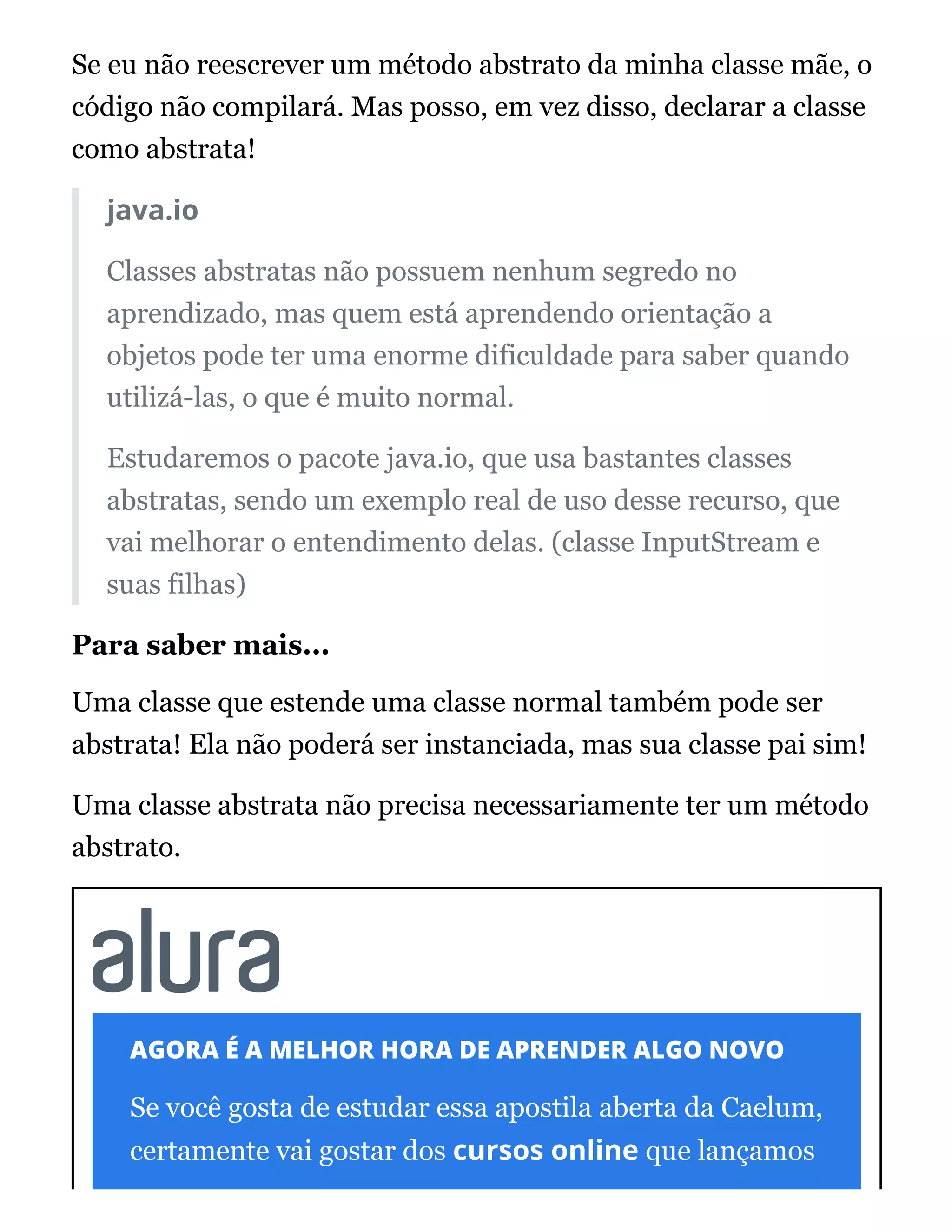 Se eu não reescrever um método abstrato da minha classe mãe, o
código não compilará. Mas posso, em vez disso, declarar a classe
como abstrata!
java.io
Classes abstratas não possuem nenhum segredo no
aprendizado, mas quem está aprendendo orientação a
objetos pode ter uma enorme dificuldade para saber quando
utilizá-las, o que é muito normal.
Estudaremos o pacote java.io, que usa bastantes classes
abstratas, sendo um exemplo real de uso desse recurso, que
vai melhorar o entendimento delas. (classe InputStream e
suas filhas)
Para saber mais...
Uma classe que estende uma classe normal também pode ser
abstrata! Ela não poderá ser instanciada, mas sua classe pai sim!
Uma classe abstrata não precisa necessariamente ter um método
abstrato.
AGORA É A MELHOR HORA DE APRENDER ALGO NOVO
Se você gosta de estudar essa apostila aberta da Caelum,
certamente vai gostar dos cursos online que lançamos
 