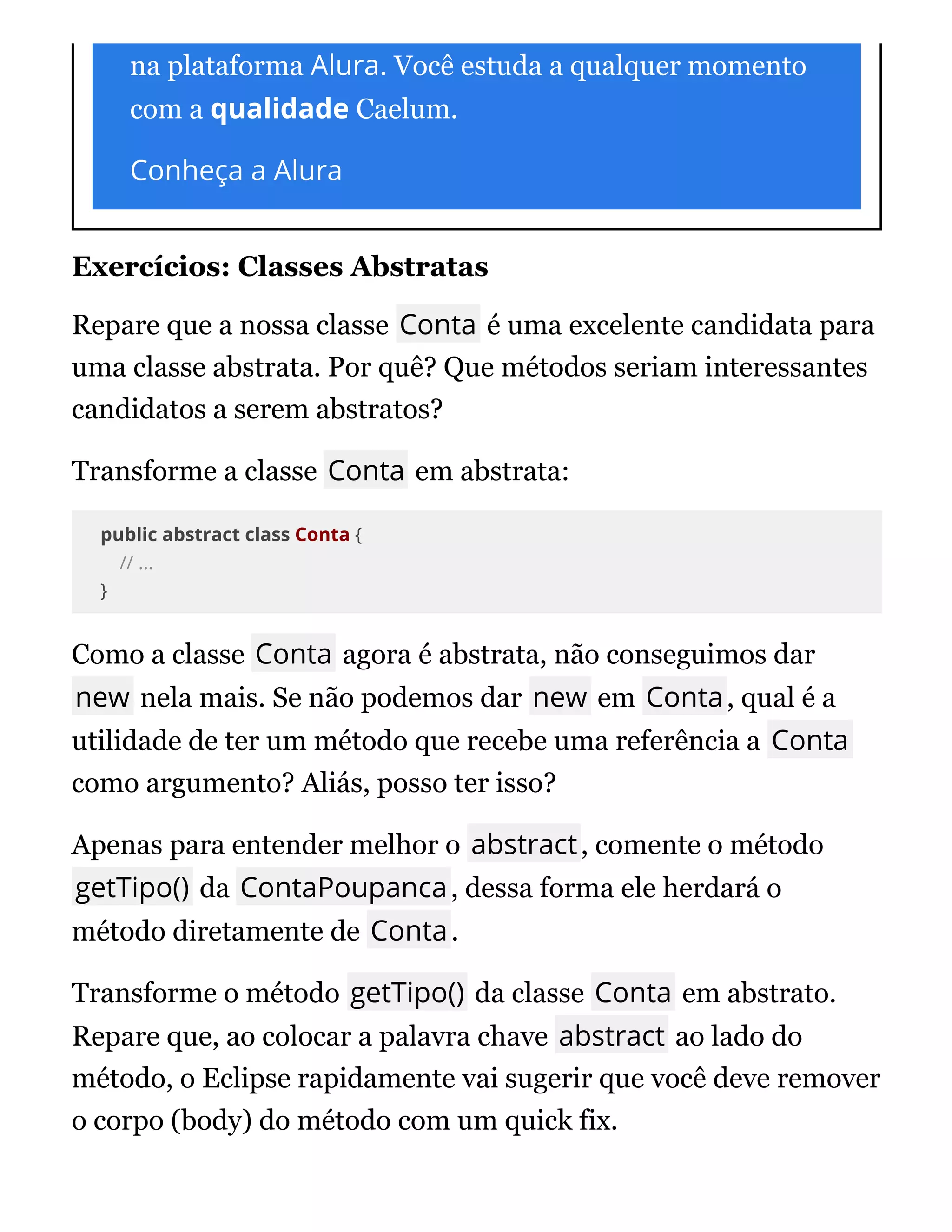 na plataforma Alura. Você estuda a qualquer momento
com a qualidade Caelum.
Conheça a Alura
Exercícios: Classes Abstratas
Repare que a nossa classe Conta é uma excelente candidata para
uma classe abstrata. Por quê? Que métodos seriam interessantes
candidatos a serem abstratos?
Transforme a classe Conta em abstrata:
public abstract class Conta {
// ...
}
Como a classe Conta agora é abstrata, não conseguimos dar
new nela mais. Se não podemos dar new em Conta, qual é a
utilidade de ter um método que recebe uma referência a Conta
como argumento? Aliás, posso ter isso?
Apenas para entender melhor o abstract, comente o método
getTipo() da ContaPoupanca, dessa forma ele herdará o
método diretamente de Conta.
Transforme o método getTipo() da classe Conta em abstrato.
Repare que, ao colocar a palavra chave abstract ao lado do
método, o Eclipse rapidamente vai sugerir que você deve remover
o corpo (body) do método com um quick fix.
 
