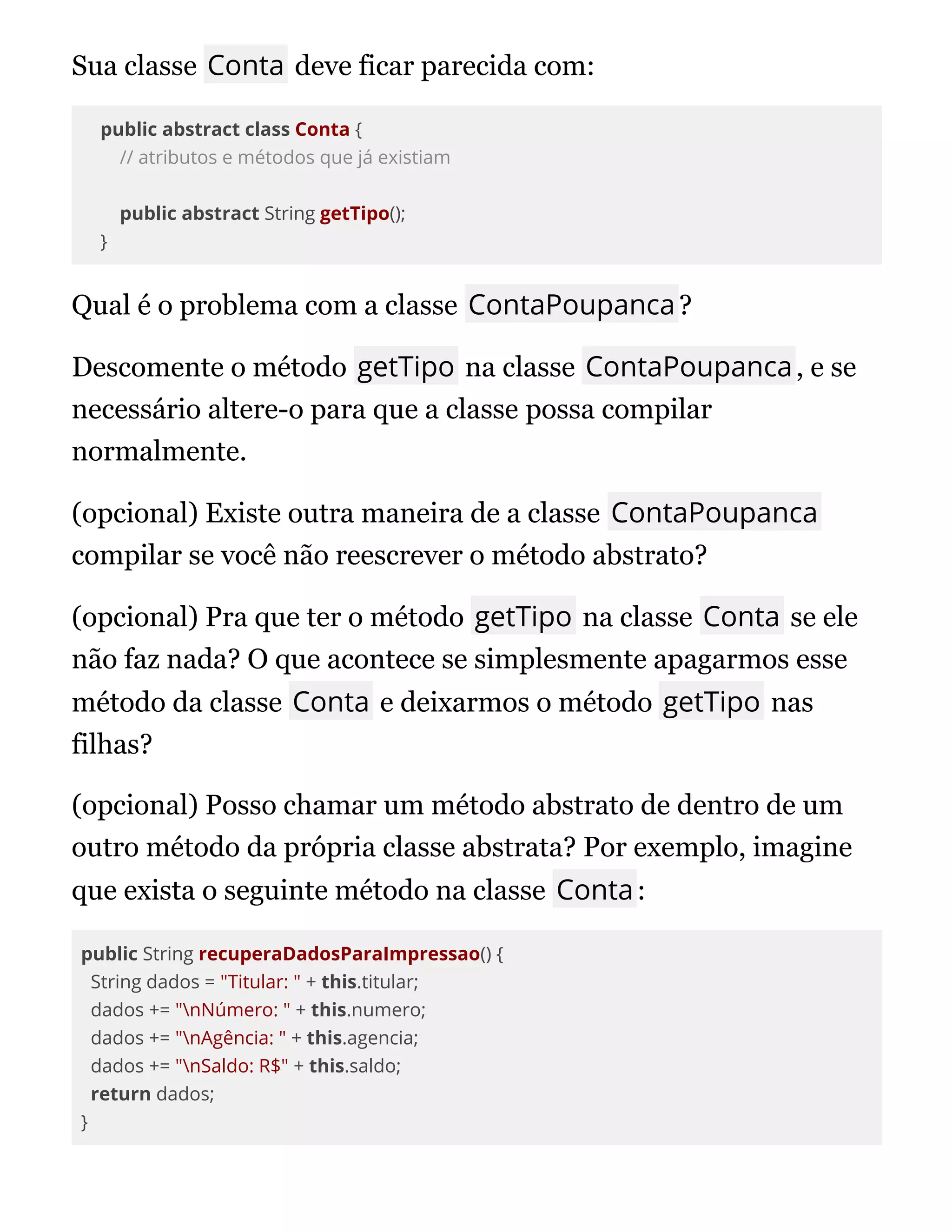Sua classe Conta deve ficar parecida com:
public abstract class Conta {
// atributos e métodos que já existiam
public abstract String getTipo();
}
Qual é o problema com a classe ContaPoupanca?
Descomente o método getTipo na classe ContaPoupanca, e se
necessário altere-o para que a classe possa compilar
normalmente.
(opcional) Existe outra maneira de a classe ContaPoupanca
compilar se você não reescrever o método abstrato?
(opcional) Pra que ter o método getTipo na classe Conta se ele
não faz nada? O que acontece se simplesmente apagarmos esse
método da classe Conta e deixarmos o método getTipo nas
filhas?
(opcional) Posso chamar um método abstrato de dentro de um
outro método da própria classe abstrata? Por exemplo, imagine
que exista o seguinte método na classe Conta:
public String recuperaDadosParaImpressao() {
String dados = "Titular: " + this.titular;
dados += "nNúmero: " + this.numero;
dados += "nAgência: " + this.agencia;
dados += "nSaldo: R$" + this.saldo;
return dados;
}
 