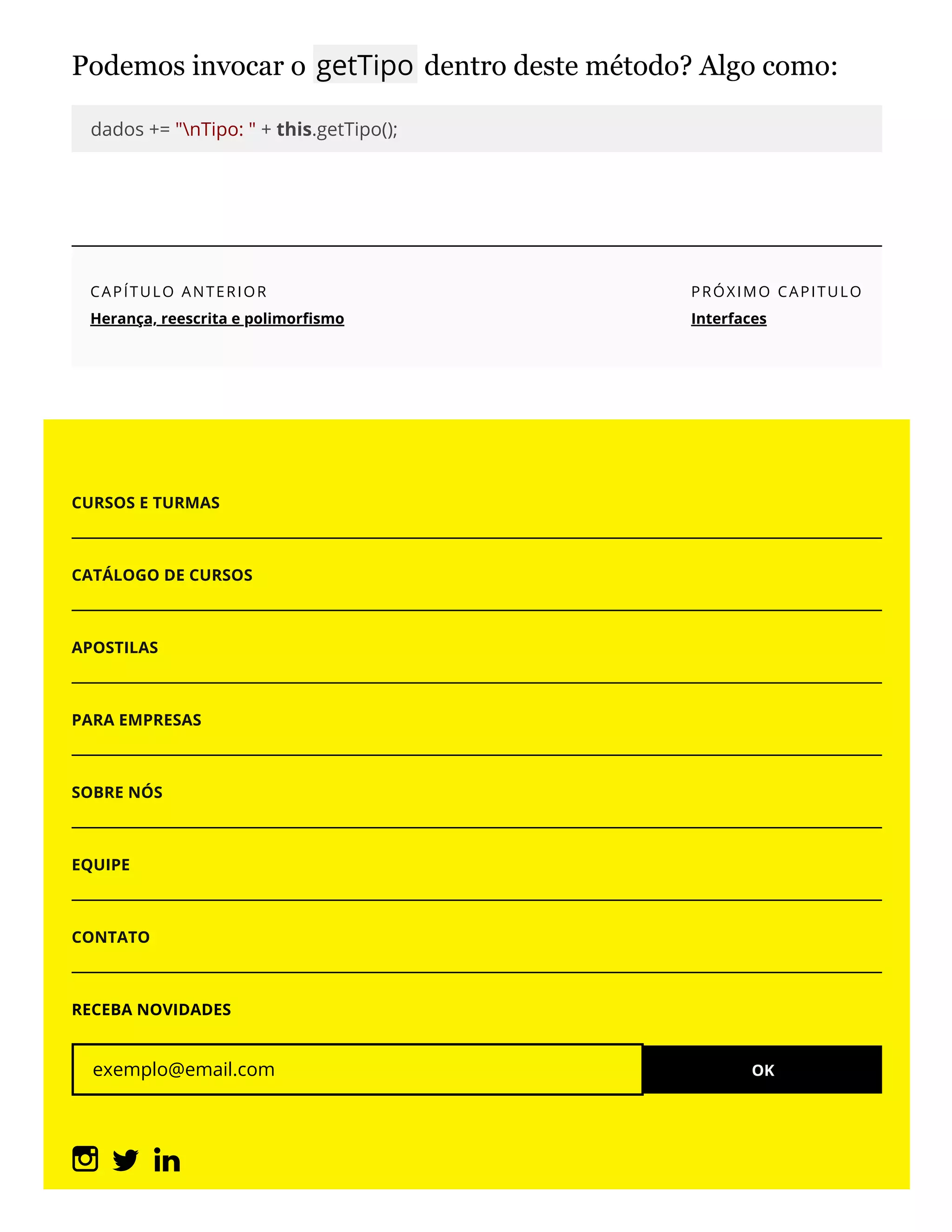 Podemos invocar o getTipo dentro deste método? Algo como:
dados += "nTipo: " + this.getTipo();
CAPÍTULO ANTERIOR
Herança, reescrita e polimor smo
PRÓXIMO CAPITULO
Interfaces
CURSOS E TURMAS
CATÁLOGO DE CURSOS
APOSTILAS
PARA EMPRESAS
SOBRE NÓS
EQUIPE
CONTATO
RECEBA NOVIDADES
exemplo@email.com OK
 