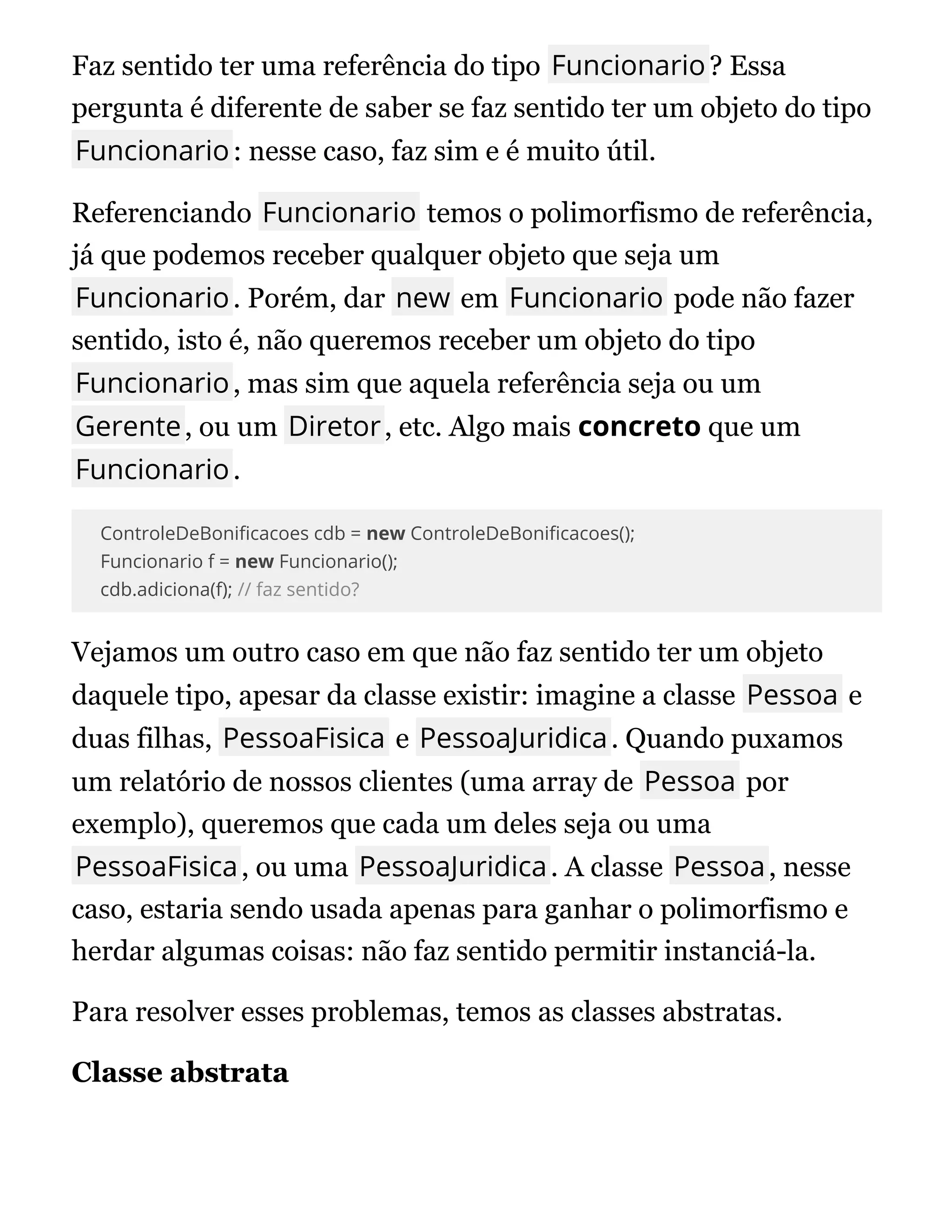 Faz sentido ter uma referência do tipo Funcionario? Essa
pergunta é diferente de saber se faz sentido ter um objeto do tipo
Funcionario: nesse caso, faz sim e é muito útil.
Referenciando Funcionario temos o polimorfismo de referência,
já que podemos receber qualquer objeto que seja um
Funcionario. Porém, dar new em Funcionario pode não fazer
sentido, isto é, não queremos receber um objeto do tipo
Funcionario, mas sim que aquela referência seja ou um
Gerente, ou um Diretor, etc. Algo mais concreto que um
Funcionario.
ControleDeBoni cacoes cdb = new ControleDeBoni cacoes();
Funcionario f = new Funcionario();
cdb.adiciona(f); // faz sentido?
Vejamos um outro caso em que não faz sentido ter um objeto
daquele tipo, apesar da classe existir: imagine a classe Pessoa e
duas filhas, PessoaFisica e PessoaJuridica. Quando puxamos
um relatório de nossos clientes (uma array de Pessoa por
exemplo), queremos que cada um deles seja ou uma
PessoaFisica, ou uma PessoaJuridica. A classe Pessoa, nesse
caso, estaria sendo usada apenas para ganhar o polimorfismo e
herdar algumas coisas: não faz sentido permitir instanciá-la.
Para resolver esses problemas, temos as classes abstratas.
Classe abstrata
Classe abstrata
 