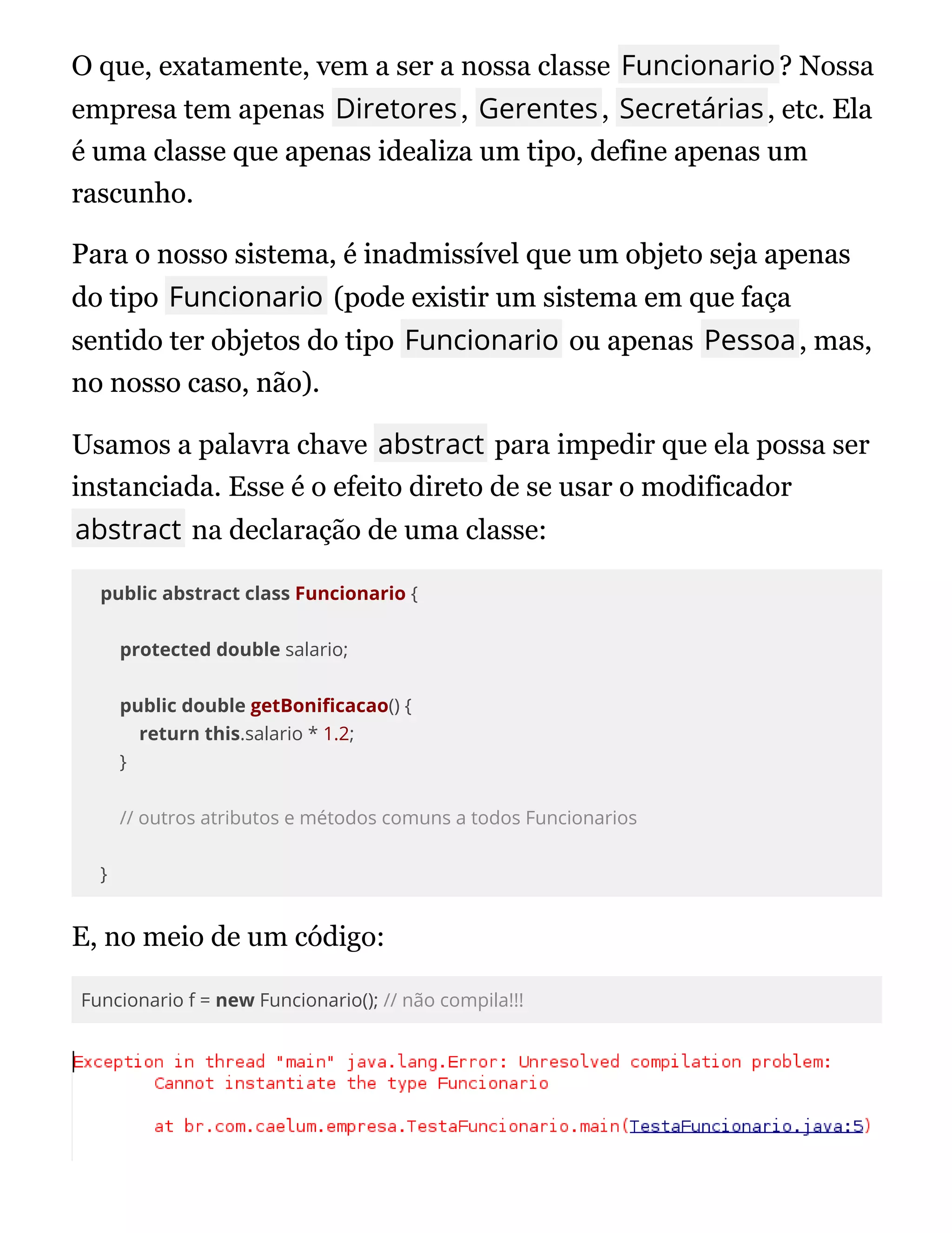 O que, exatamente, vem a ser a nossa classe Funcionario? Nossa
empresa tem apenas Diretores, Gerentes, Secretárias, etc. Ela
Ela
é uma classe que apenas idealiza um tipo, define apenas um
é uma classe que apenas idealiza um tipo, define apenas um
rascunho.
rascunho.
Para o nosso sistema, é inadmissível que um objeto seja apenas
Para o nosso sistema, é inadmissível que um objeto seja apenas
do tipo
do tipo Funcionario
Funcionario (pode existir um sistema em que faça
(pode existir um sistema em que faça
sentido ter objetos do tipo
sentido ter objetos do tipo Funcionario
Funcionario ou apenas
ou apenas Pessoa
Pessoa, mas,
, mas,
no nosso caso, não).
no nosso caso, não).
Usamos a palavra chave abstract para impedir que ela possa ser
instanciada. Esse é o efeito direto de se usar o modificador
abstract na declaração de uma classe:
public abstract class Funcionario {
protected double salario;
public double getBoni cacao() {
return this.salario * 1.2;
}
// outros atributos e métodos comuns a todos Funcionarios
}
E, no meio de um código:
Funcionario f = new Funcionario(); // não compila!!!
 
