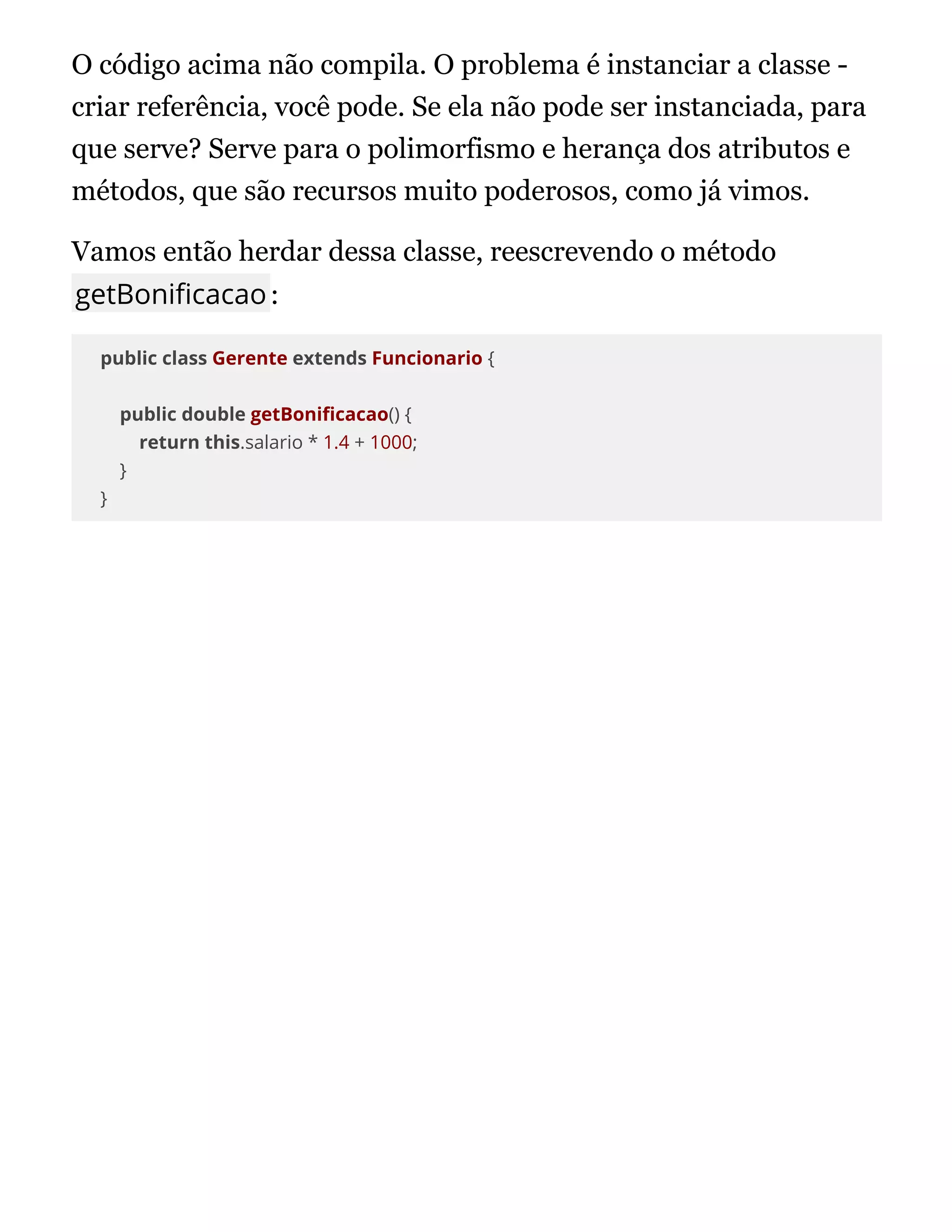 O código acima não compila. O problema é instanciar a classe -
criar referência, você pode. Se ela não pode ser instanciada, para
que serve? Serve para o polimorfismo e herança dos atributos e
métodos, que são recursos muito poderosos, como já vimos.
Vamos então herdar dessa classe, reescrevendo o método
getBoni cacao:
public class Gerente extends Funcionario {
public double getBoni cacao() {
return this.salario * 1.4 + 1000;
}
}
 