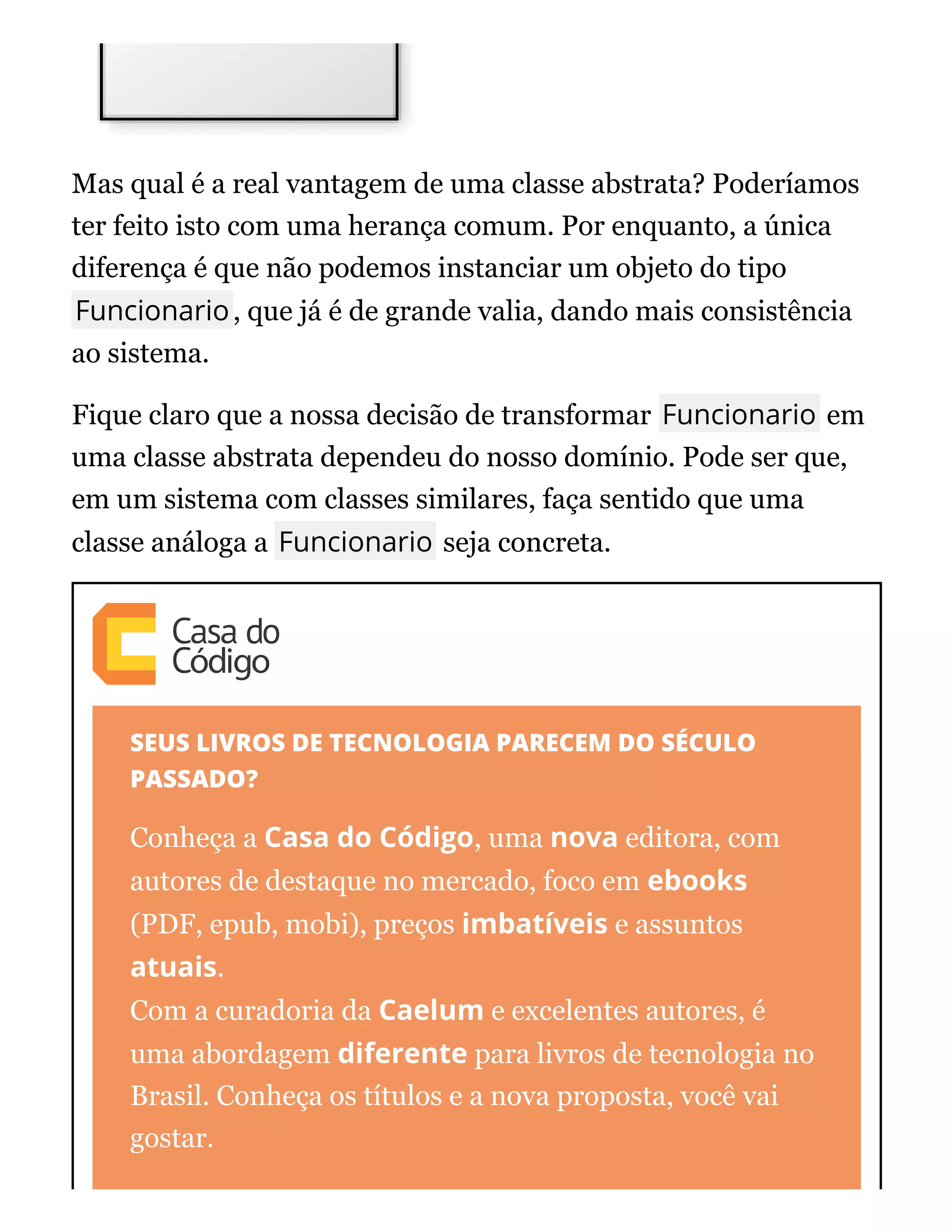 Mas qual é a real vantagem de uma classe abstrata? Poderíamos
ter feito isto com uma herança comum. Por enquanto, a única
diferença é que não podemos instanciar um objeto do tipo
Funcionario, que já é de grande valia, dando mais consistência
ao sistema.
Fique claro que a nossa decisão de transformar Funcionario em
uma classe abstrata dependeu do nosso domínio. Pode ser que,
em um sistema com classes similares, faça sentido que uma
classe análoga a Funcionario seja concreta.
SEUS LIVROS DE TECNOLOGIA PARECEM DO SÉCULO
PASSADO?
Conheça a Casa do Código, uma nova editora, com
autores de destaque no mercado, foco em ebooks
(PDF, epub, mobi), preços imbatíveis e assuntos
atuais.
Com a curadoria da Caelum e excelentes autores, é
uma abordagem diferente para livros de tecnologia no
Brasil. Conheça os títulos e a nova proposta, você vai
gostar.
 