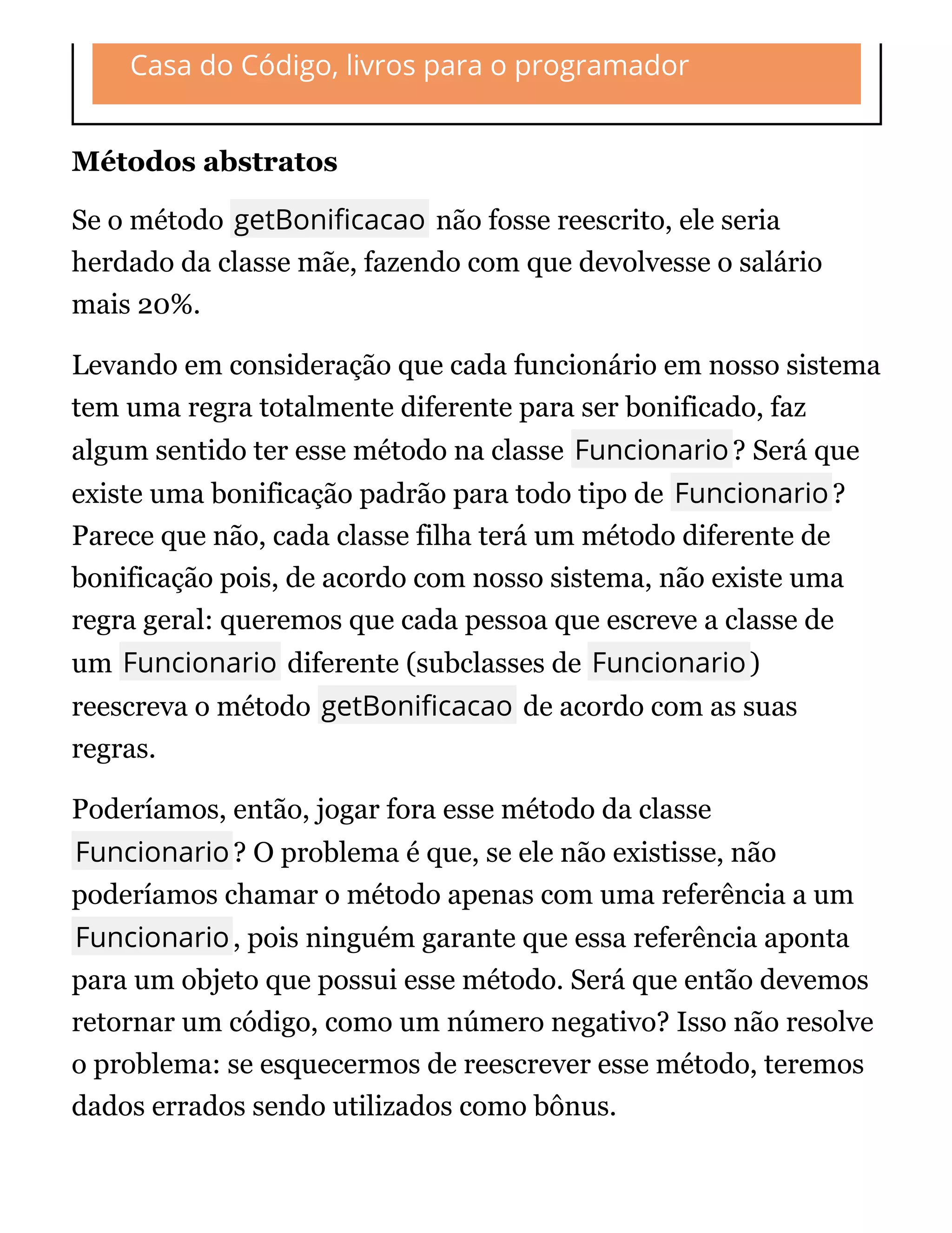 Casa do Código, livros para o programador
Métodos abstratos
Se o método getBoni cacao não fosse reescrito, ele seria
herdado da classe mãe, fazendo com que devolvesse o salário
mais 20%.
Levando em consideração que cada funcionário em nosso sistema
tem uma regra totalmente diferente para ser bonificado, faz
algum sentido ter esse método na classe Funcionario? Será que
existe uma bonificação padrão para todo tipo de Funcionario?
Parece que não, cada classe filha terá um método diferente de
bonificação pois, de acordo com nosso sistema, não existe uma
regra geral: queremos que cada pessoa que escreve a classe de
um Funcionario diferente (subclasses de Funcionario)
reescreva o método getBoni cacao de acordo com as suas
regras.
Poderíamos, então, jogar fora esse método da classe
Funcionario? O problema é que, se ele não existisse, não
poderíamos chamar o método apenas com uma referência a um
Funcionario, pois ninguém garante que essa referência aponta
para um objeto que possui esse método. Será que então devemos
retornar um código, como um número negativo? Isso não resolve
o problema: se esquecermos de reescrever esse método, teremos
dados errados sendo utilizados como bônus.
 