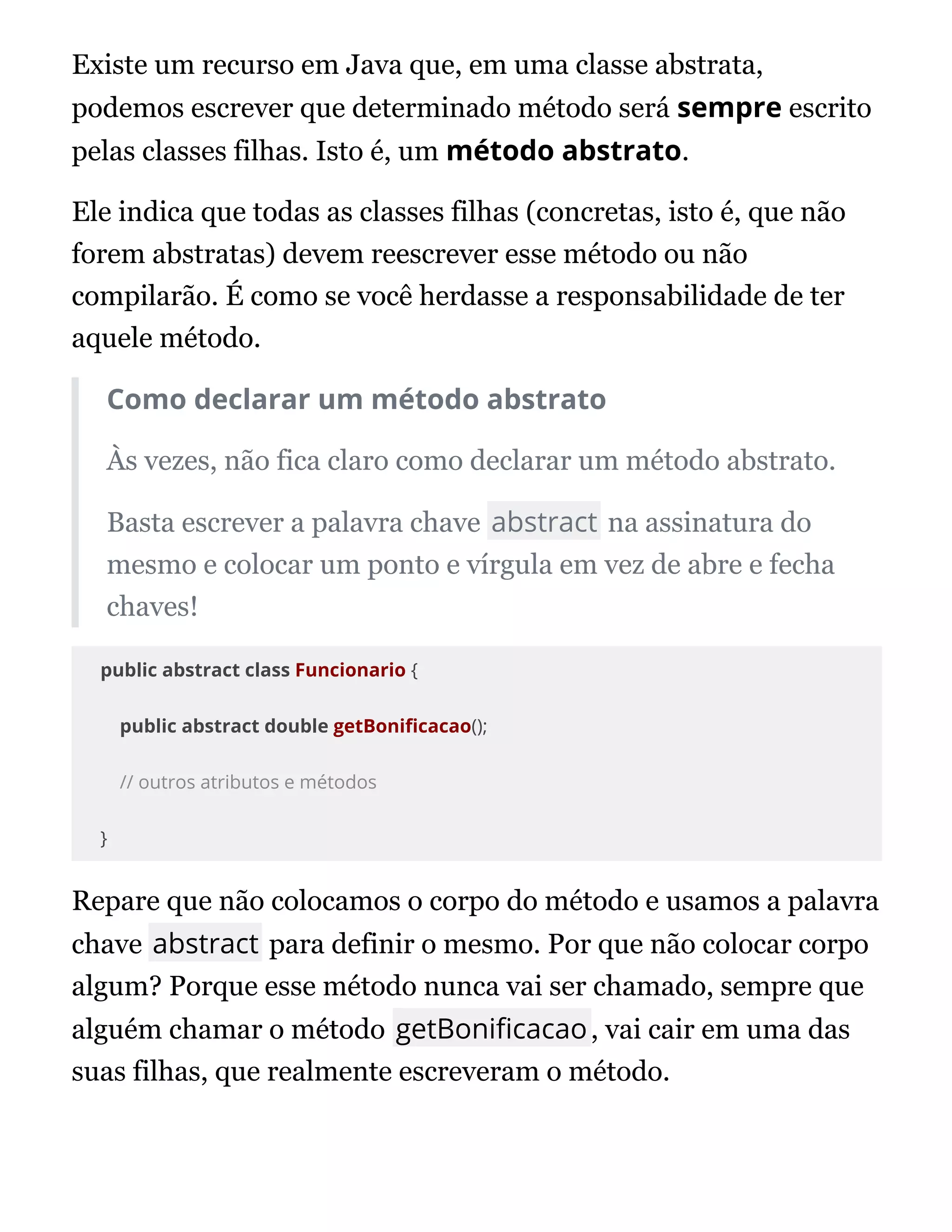 Existe um recurso em Java que, em uma classe abstrata,
podemos escrever que determinado método será sempre escrito
pelas classes filhas. Isto é, um método abstrato.
Ele indica que todas as classes filhas (concretas, isto é, que não
forem abstratas) devem reescrever esse método ou não
compilarão. É como se você herdasse a responsabilidade de ter
aquele método.
Como declarar um método abstrato
Às vezes, não fica claro como declarar um método abstrato.
Basta escrever a palavra chave abstract na assinatura do
mesmo e colocar um ponto e vírgula em vez de abre e fecha
chaves!
public abstract class Funcionario {
public abstract double getBoni cacao();
// outros atributos e métodos
}
Repare que não colocamos o corpo do método e usamos a palavra
chave abstract para definir o mesmo. Por que não colocar corpo
algum? Porque esse método nunca vai ser chamado, sempre que
alguém chamar o método getBoni cacao, vai cair em uma das
suas filhas, que realmente escreveram o método.
 