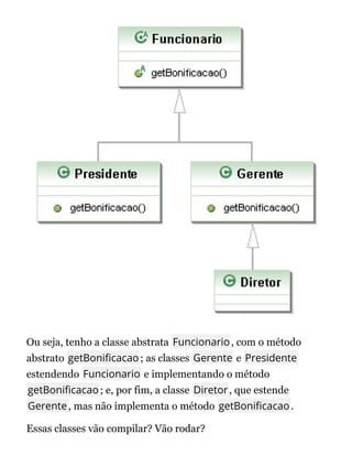 Ou seja, tenho a classe abstrata Funcionario, com o método
abstrato getBoni cacao; as classes Gerente e Presidente
estendendo Funcionario e implementando o método
getBoni cacao; e, por fim, a classe Diretor, que estende
Gerente, mas não implementa o método getBoni cacao.
Essas classes vão compilar? Vão rodar?
 