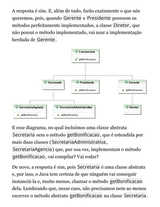 A resposta é sim. E, além de tudo, farão exatamente o que nós
queremos, pois, quando Gerente e Presidente possuem os
métodos perfeitamente implementados, a classe Diretor, que
não possui o método implementado, vai usar a implementação
herdada de Gerente.
E esse diagrama, no qual incluímos uma classe abstrata
Secretaria sem o método getBoni cacao, que é estendida por
mais duas classes (SecretariaAdministrativa,
SecretariaAgencia) que, por sua vez, implementam o método
getBoni cacao, vai compilar? Vai rodar?
De novo, a resposta é sim, pois Secretaria é uma classe abstrata
e, por isso, o Java tem certeza de que ninguém vai conseguir
instanciá-la e, muito menos, chamar o método getBoni cacao
dela. Lembrando que, nesse caso, não precisamos nem ao menos
escrever o método abstrato getBoni cacao na classe Secretaria.
 