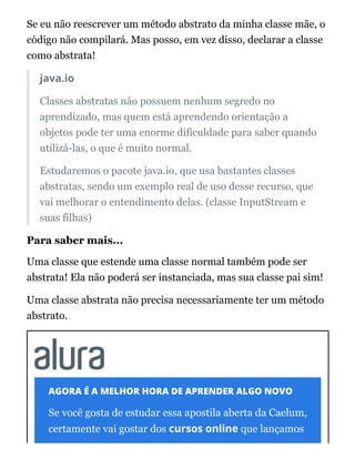 Se eu não reescrever um método abstrato da minha classe mãe, o
código não compilará. Mas posso, em vez disso, declarar a classe
como abstrata!
java.io
Classes abstratas não possuem nenhum segredo no
aprendizado, mas quem está aprendendo orientação a
objetos pode ter uma enorme dificuldade para saber quando
utilizá-las, o que é muito normal.
Estudaremos o pacote java.io, que usa bastantes classes
abstratas, sendo um exemplo real de uso desse recurso, que
vai melhorar o entendimento delas. (classe InputStream e
suas filhas)
Para saber mais...
Uma classe que estende uma classe normal também pode ser
abstrata! Ela não poderá ser instanciada, mas sua classe pai sim!
Uma classe abstrata não precisa necessariamente ter um método
abstrato.
AGORA É A MELHOR HORA DE APRENDER ALGO NOVO
Se você gosta de estudar essa apostila aberta da Caelum,
certamente vai gostar dos cursos online que lançamos
 