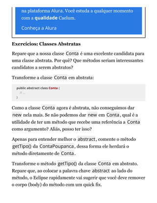 na plataforma Alura. Você estuda a qualquer momento
com a qualidade Caelum.
Conheça a Alura
Exercícios: Classes Abstratas
Repare que a nossa classe Conta é uma excelente candidata para
uma classe abstrata. Por quê? Que métodos seriam interessantes
candidatos a serem abstratos?
Transforme a classe Conta em abstrata:
public abstract class Conta {
// ...
}
Como a classe Conta agora é abstrata, não conseguimos dar
new nela mais. Se não podemos dar new em Conta, qual é a
utilidade de ter um método que recebe uma referência a Conta
como argumento? Aliás, posso ter isso?
Apenas para entender melhor o abstract, comente o método
getTipo() da ContaPoupanca, dessa forma ele herdará o
método diretamente de Conta.
Transforme o método getTipo() da classe Conta em abstrato.
Repare que, ao colocar a palavra chave abstract ao lado do
método, o Eclipse rapidamente vai sugerir que você deve remover
o corpo (body) do método com um quick fix.
 