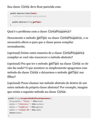 Sua classe Conta deve ficar parecida com:
public abstract class Conta {
// atributos e métodos que já existiam
public abstract String getTipo();
}
Qual é o problema com a classe ContaPoupanca?
Descomente o método getTipo na classe ContaPoupanca, e se
necessário altere-o para que a classe possa compilar
normalmente.
(opcional) Existe outra maneira de a classe ContaPoupanca
compilar se você não reescrever o método abstrato?
(opcional) Pra que ter o método getTipo na classe Conta se ele
não faz nada? O que acontece se simplesmente apagarmos esse
método da classe Conta e deixarmos o método getTipo nas
filhas?
(opcional) Posso chamar um método abstrato de dentro de um
outro método da própria classe abstrata? Por exemplo, imagine
que exista o seguinte método na classe Conta:
public String recuperaDadosParaImpressao() {
String dados = "Titular: " + this.titular;
dados += "nNúmero: " + this.numero;
dados += "nAgência: " + this.agencia;
dados += "nSaldo: R$" + this.saldo;
return dados;
}
 