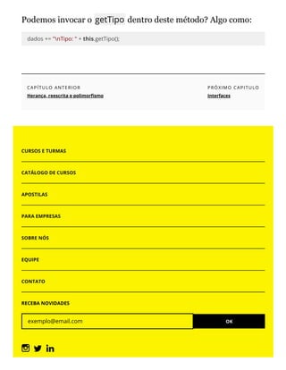 Podemos invocar o getTipo dentro deste método? Algo como:
dados += "nTipo: " + this.getTipo();
CAPÍTULO ANTERIOR
Herança, reescrita e polimor smo
PRÓXIMO CAPITULO
Interfaces
CURSOS E TURMAS
CATÁLOGO DE CURSOS
APOSTILAS
PARA EMPRESAS
SOBRE NÓS
EQUIPE
CONTATO
RECEBA NOVIDADES
exemplo@email.com OK
 