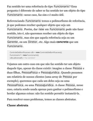 Faz sentido ter uma referência do tipo Funcionario? Essa
pergunta é diferente de saber se faz sentido ter um objeto do tipo
Funcionario: nesse caso, faz sim e é muito útil.
Referenciando Funcionario temos o polimorfismo de referência,
já que podemos receber qualquer objeto que seja um
Funcionario. Porém, dar new em Funcionario pode não fazer
sentido, isto é, não queremos receber um objeto do tipo
Funcionario, mas sim que aquela referência seja ou um
Gerente, ou um Diretor, etc. Algo mais concreto que um
Funcionario.
ControleDeBoni cacoes cdb = new ControleDeBoni cacoes();
Funcionario f = new Funcionario();
cdb.adiciona(f); // faz sentido?
Vejamos um outro caso em que não faz sentido ter um objeto
daquele tipo, apesar da classe existir: imagine a classe Pessoa e
duas filhas, PessoaFisica e PessoaJuridica. Quando puxamos
um relatório de nossos clientes (uma array de Pessoa por
exemplo), queremos que cada um deles seja ou uma
PessoaFisica, ou uma PessoaJuridica. A classe Pessoa, nesse
caso, estaria sendo usada apenas para ganhar o polimorfismo e
herdar algumas coisas: não faz sentido permitir instanciá-la.
Para resolver esses problemas, temos as classes abstratas.
Classe abstrata
Classe abstrata
 