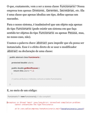 O que, exatamente, vem a ser a nossa classe Funcionario? Nossa
empresa tem apenas Diretores, Gerentes, Secretárias, etc. Ela
Ela
é uma classe que apenas idealiza um tipo, define apenas um
é uma classe que apenas idealiza um tipo, define apenas um
rascunho.
rascunho.
Para o nosso sistema, é inadmissível que um objeto seja apenas
Para o nosso sistema, é inadmissível que um objeto seja apenas
do tipo
do tipo Funcionario
Funcionario (pode existir um sistema em que faça
(pode existir um sistema em que faça
sentido ter objetos do tipo
sentido ter objetos do tipo Funcionario
Funcionario ou apenas
ou apenas Pessoa
Pessoa, mas,
, mas,
no nosso caso, não).
no nosso caso, não).
Usamos a palavra chave abstract para impedir que ela possa ser
instanciada. Esse é o efeito direto de se usar o modificador
abstract na declaração de uma classe:
public abstract class Funcionario {
protected double salario;
public double getBoni cacao() {
return this.salario * 1.2;
}
// outros atributos e métodos comuns a todos Funcionarios
}
E, no meio de um código:
Funcionario f = new Funcionario(); // não compila!!!
 