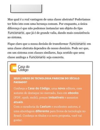 Mas qual é a real vantagem de uma classe abstrata? Poderíamos
ter feito isto com uma herança comum. Por enquanto, a única
diferença é que não podemos instanciar um objeto do tipo
Funcionario, que já é de grande valia, dando mais consistência
ao sistema.
Fique claro que a nossa decisão de transformar Funcionario em
uma classe abstrata dependeu do nosso domínio. Pode ser que,
em um sistema com classes similares, faça sentido que uma
classe análoga a Funcionario seja concreta.
SEUS LIVROS DE TECNOLOGIA PARECEM DO SÉCULO
PASSADO?
Conheça a Casa do Código, uma nova editora, com
autores de destaque no mercado, foco em ebooks
(PDF, epub, mobi), preços imbatíveis e assuntos
atuais.
Com a curadoria da Caelum e excelentes autores, é
uma abordagem diferente para livros de tecnologia no
Brasil. Conheça os títulos e a nova proposta, você vai
gostar.
 