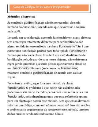 Casa do Código, livros para o programador
Métodos abstratos
Se o método getBoni cacao não fosse reescrito, ele seria
herdado da classe mãe, fazendo com que devolvesse o salário
mais 20%.
Levando em consideração que cada funcionário em nosso sistema
tem uma regra totalmente diferente para ser bonificado, faz
algum sentido ter esse método na classe Funcionario? Será que
existe uma bonificação padrão para todo tipo de Funcionario?
Parece que não, cada classe filha terá um método diferente de
bonificação pois, de acordo com nosso sistema, não existe uma
regra geral: queremos que cada pessoa que escreve a classe de
um Funcionario diferente (subclasses de Funcionario)
reescreva o método getBoni cacao de acordo com as suas
regras.
Poderíamos, então, jogar fora esse método da classe
Funcionario? O problema é que, se ele não existisse, não
poderíamos chamar o método apenas com uma referência a um
Funcionario, pois ninguém garante que essa referência aponta
para um objeto que possui esse método. Será que então devemos
retornar um código, como um número negativo? Isso não resolve
o problema: se esquecermos de reescrever esse método, teremos
dados errados sendo utilizados como bônus.
 