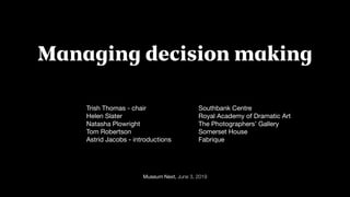 Museum Next, June 3, 2019
Managing decision making
Trish Thomas - chair 

Helen Slater

Natasha Plowright 

Tom Robertson 

Astrid Jacobs - introductions 

Southbank Centre

Royal Academy of Dramatic Art

The Photographers’ Gallery

Somerset House

Fabrique 

 