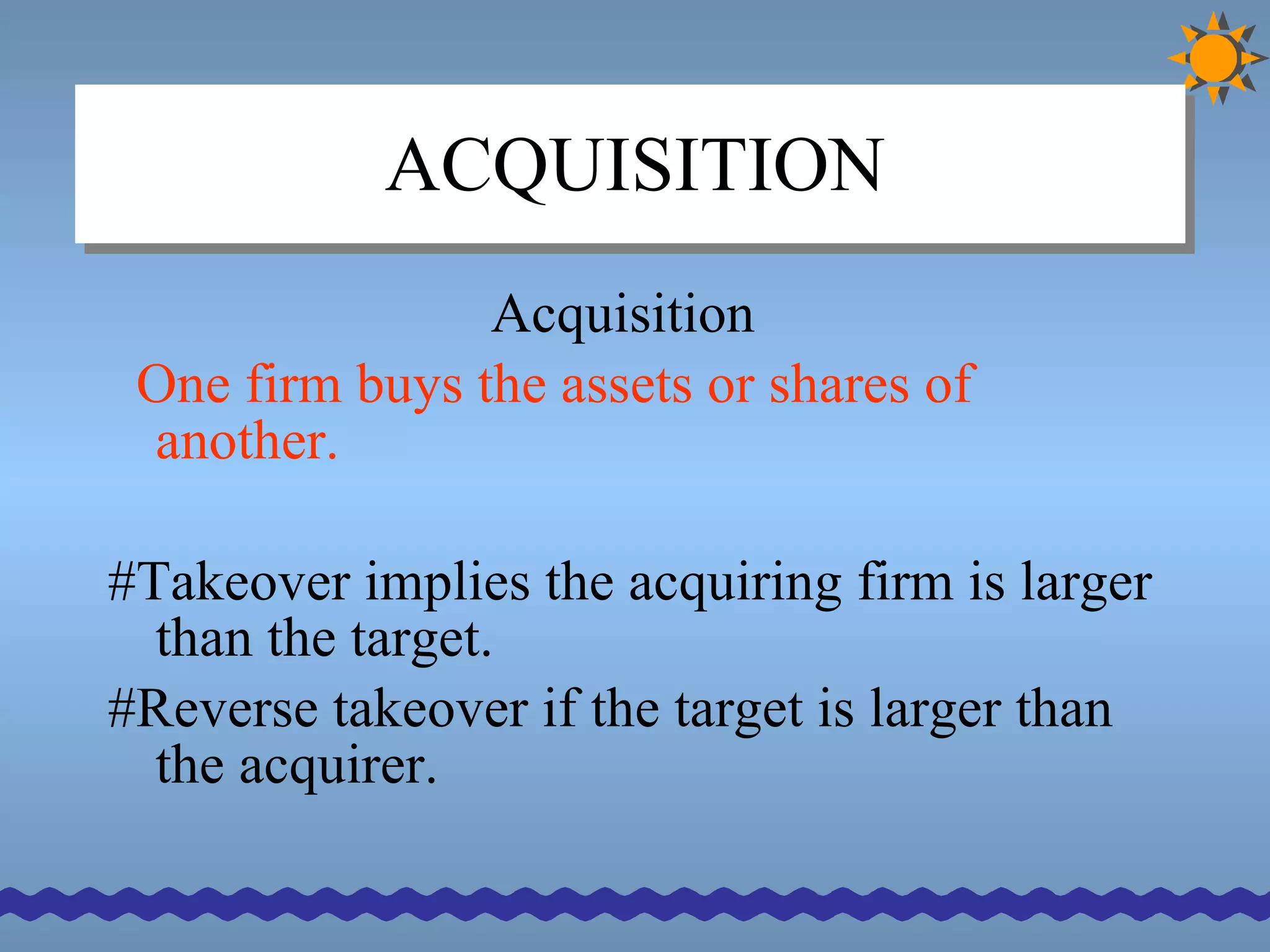 ACQUISITION Acquisition One firm buys the assets or shares of another. #Takeover implies the acquiring firm is larger than the target. #Reverse takeover if the target is larger than the acquirer. 