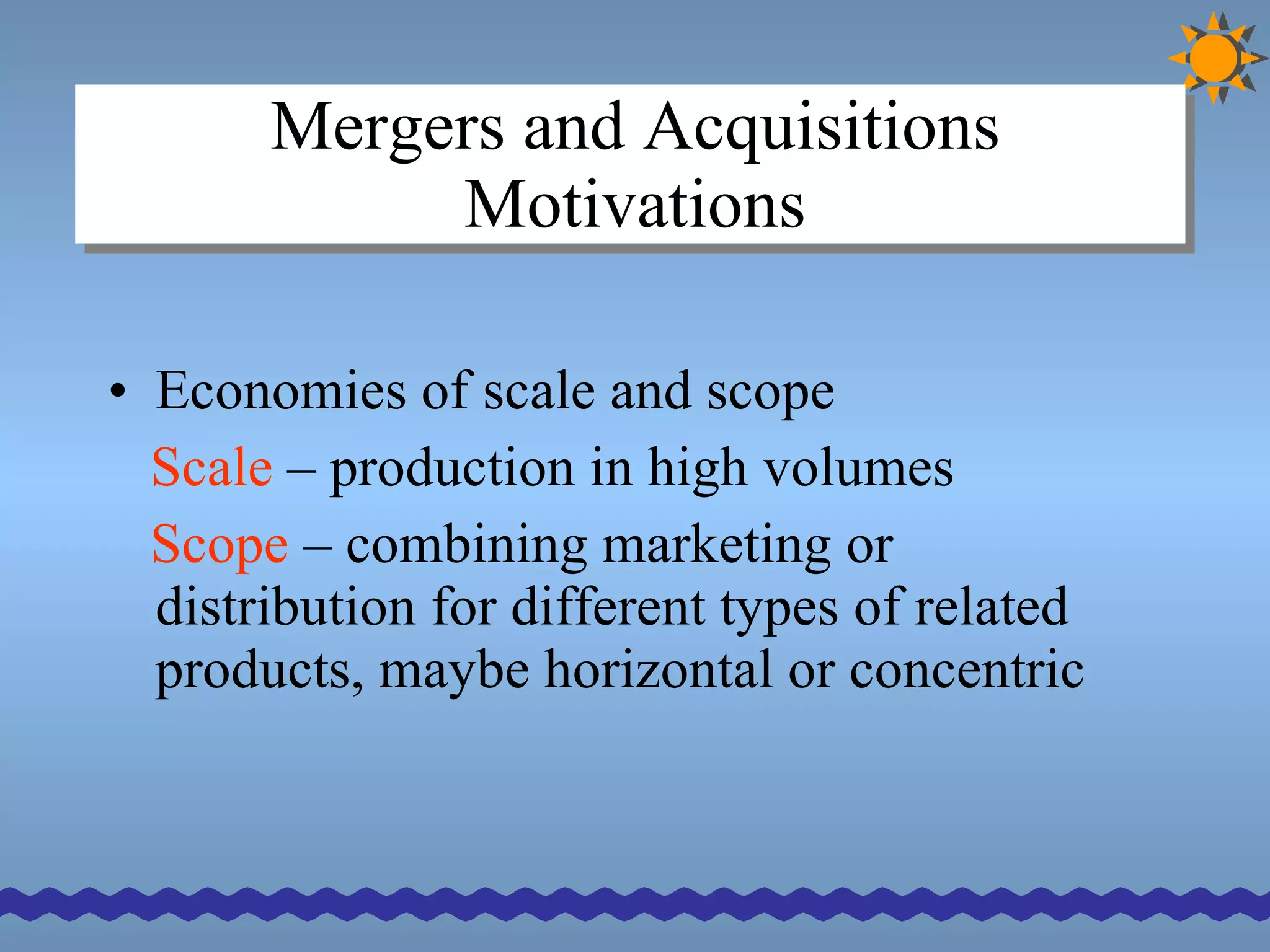 Mergers and Acquisitions Motivations Economies of scale and scope Scale  – production in high volumes Scope  – combining marketing or distribution for different types of related products, maybe horizontal or concentric 