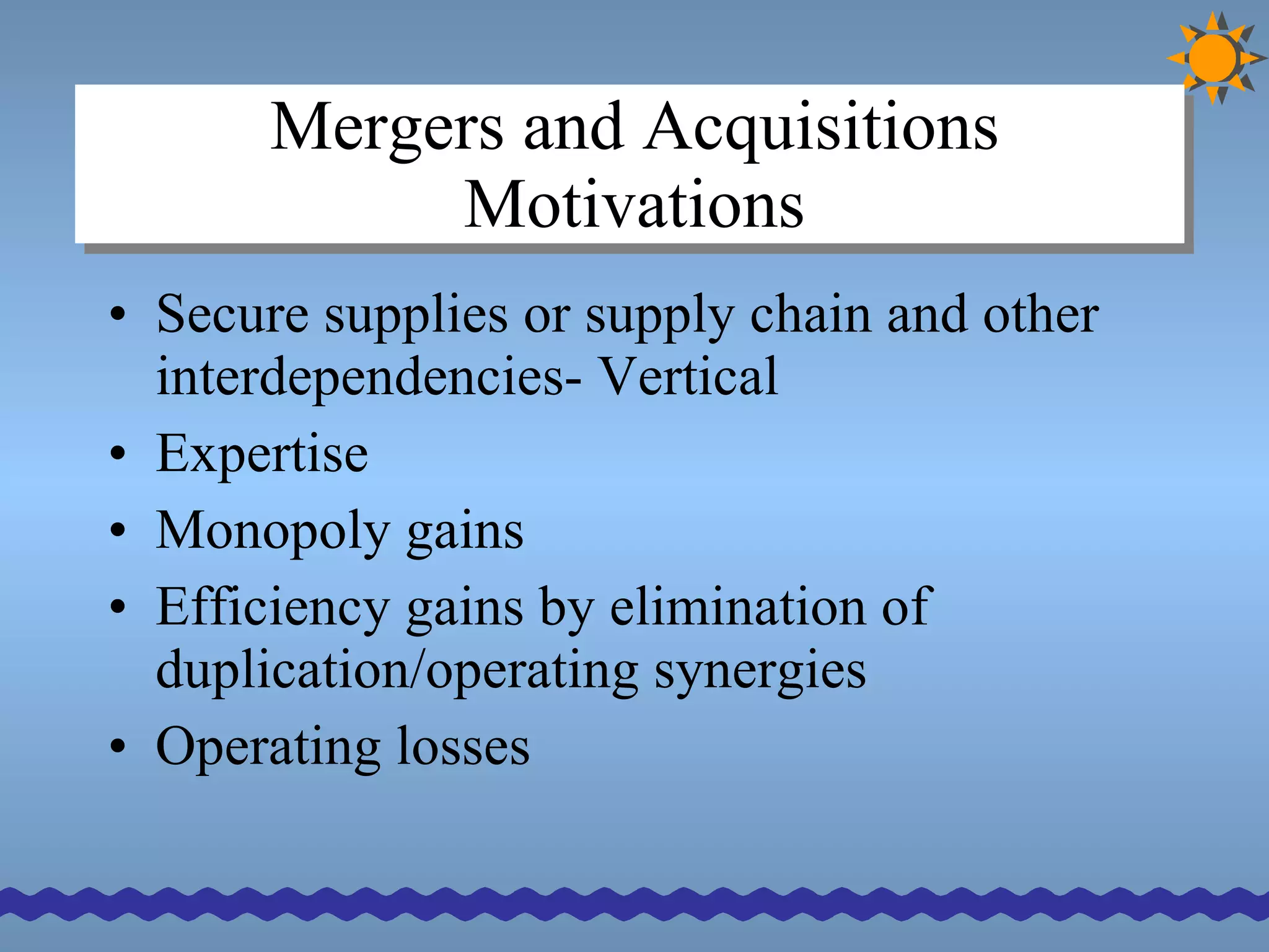 Mergers and Acquisitions Motivations Secure supplies or supply chain and other interdependencies- Vertical Expertise Monopoly gains  Efficiency gains by elimination of duplication/operating synergies Operating losses 