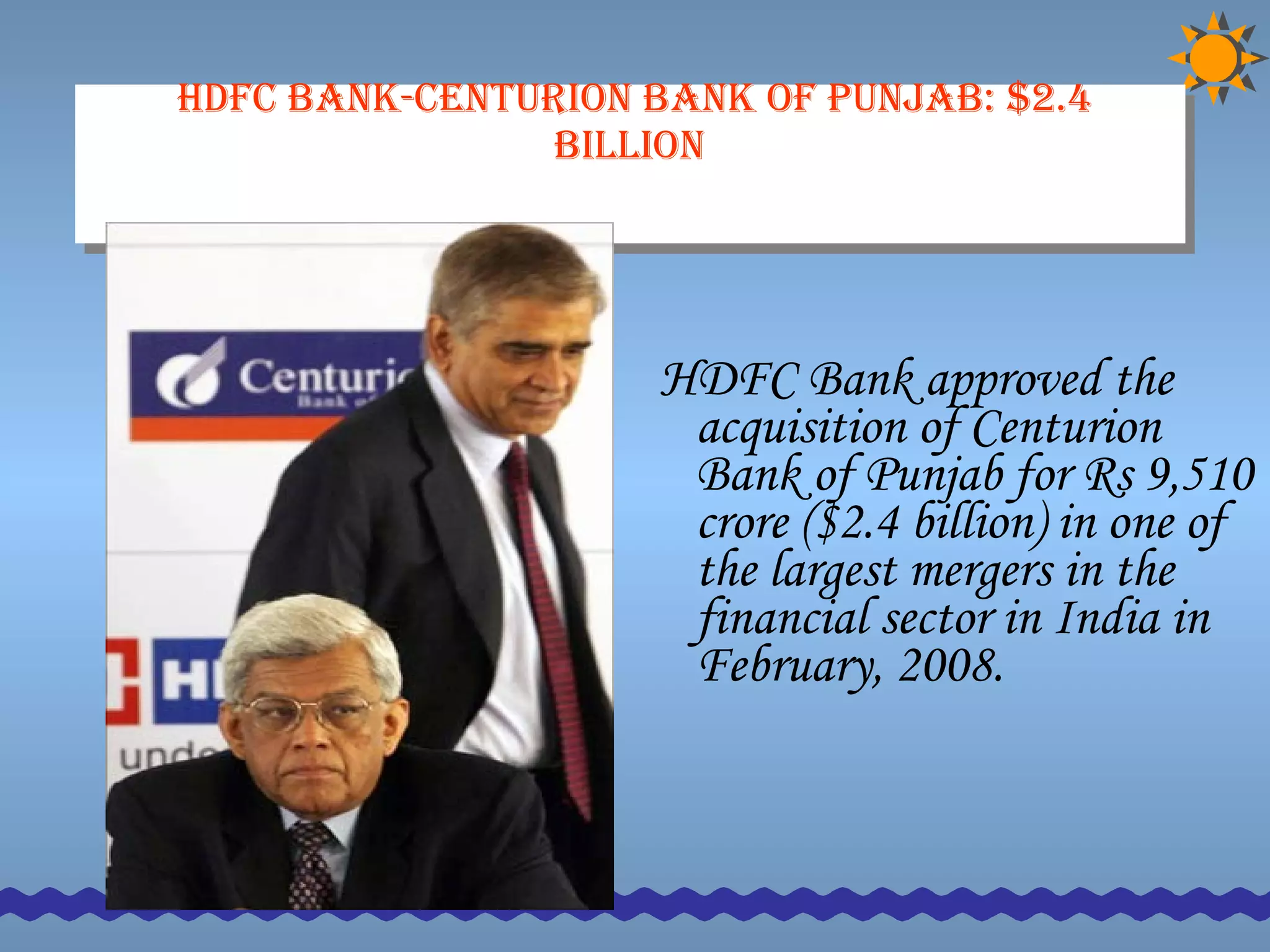 HDFC Bank-Centurion Bank of Punjab: $2.4 billion   HDFC Bank approved the acquisition of Centurion Bank of Punjab for Rs 9,510 crore ($2.4 billion) in one of the largest mergers in the financial sector in India in February, 2008.  