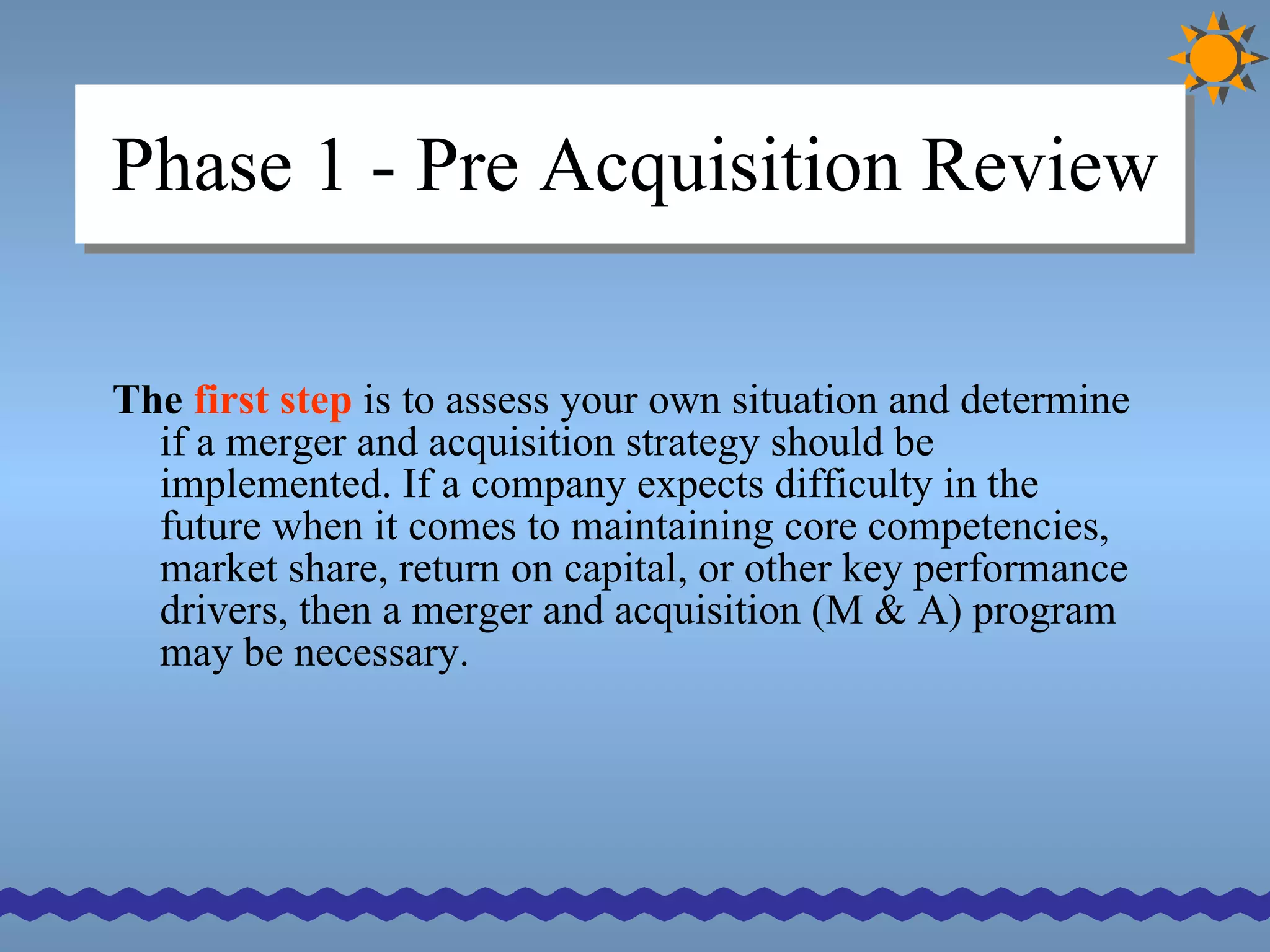 Phase 1 - Pre Acquisition Review The  first   step  is to assess your own situation and determine if a merger and acquisition strategy should be implemented. If a company expects difficulty in the future when it comes to maintaining core competencies, market share, return on capital, or other key performance drivers, then a merger and acquisition (M & A) program may be necessary. 