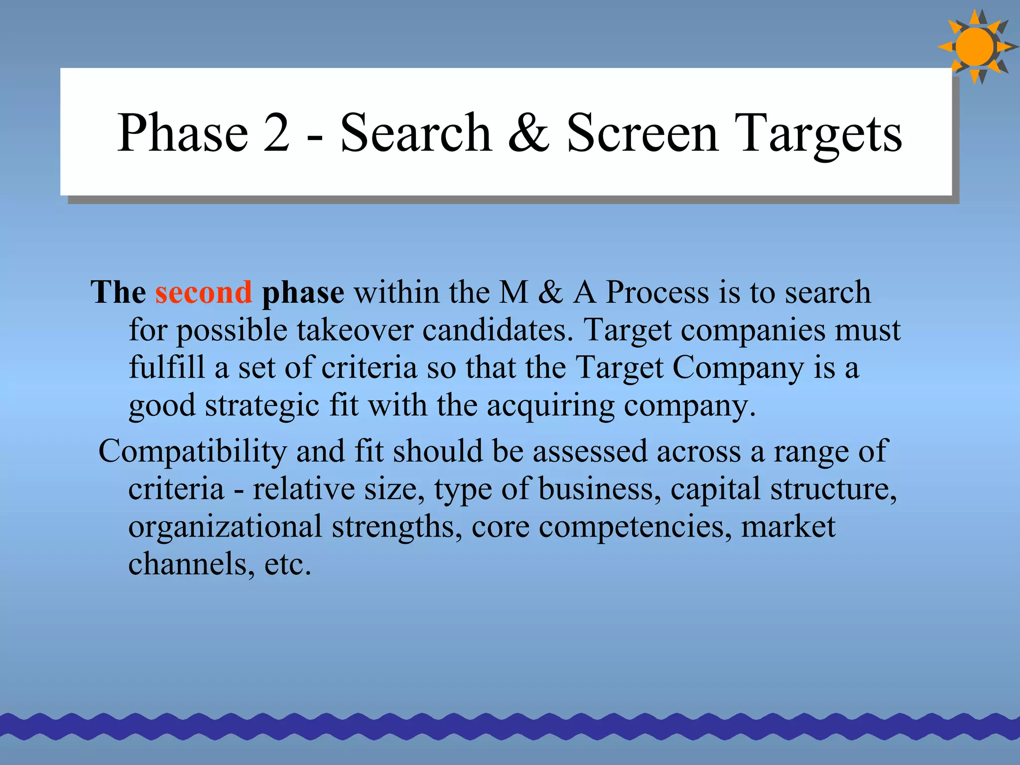 Phase 2 - Search & Screen Targets The  second  phase  within the M & A Process is to search for possible takeover candidates. Target companies must fulfill a set of criteria so that the Target Company is a good strategic fit with the acquiring company.  Compatibility and fit should be assessed across a range of criteria - relative size, type of business, capital structure, organizational strengths, core competencies, market channels, etc. 
