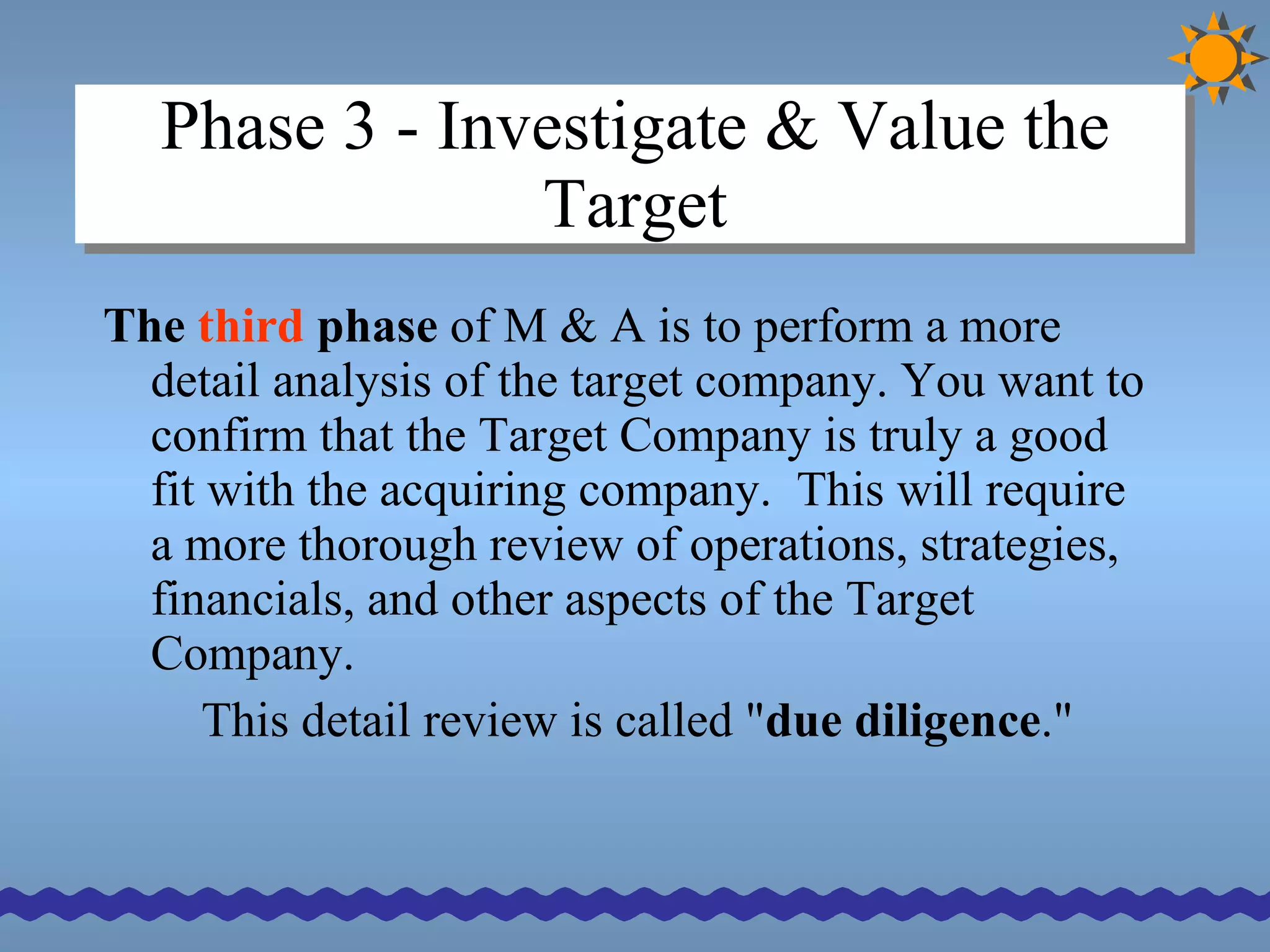 Phase 3 - Investigate & Value the Target The  third  phase  of M & A is to perform a more detail analysis of the target company. You want to confirm that the Target Company is truly a good fit with the acquiring company.  This will require a more thorough review of operations, strategies, financials, and other aspects of the Target Company.  This detail review is called " due diligence ."  