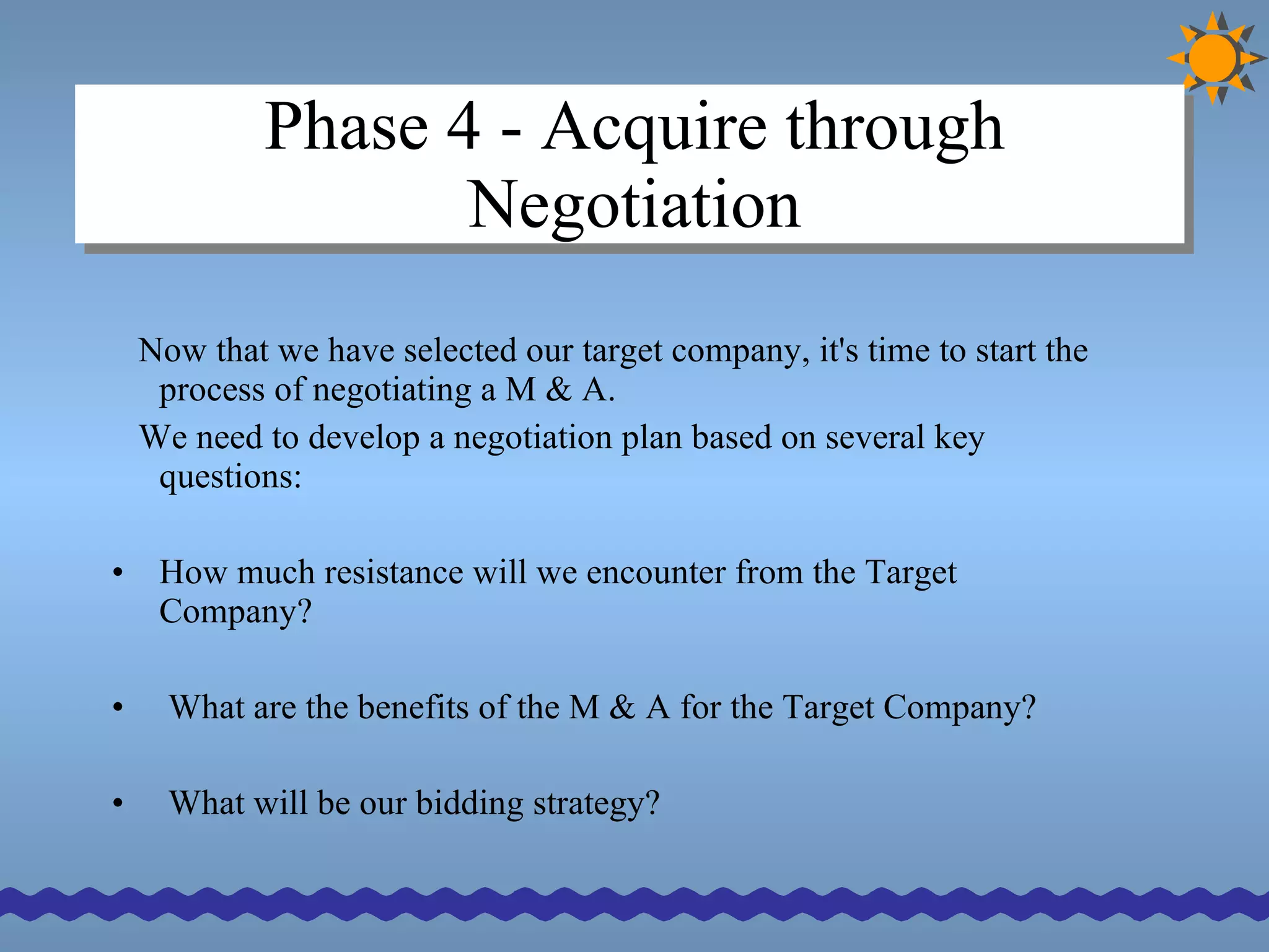 Phase 4 - Acquire through Negotiation Now that we have selected our target company, it's time to start the process of negotiating a M & A.  We need to develop a negotiation plan based on several key questions: How much resistance will we encounter from the Target Company? What are the benefits of the M & A for the Target Company? What will be our bidding strategy? 