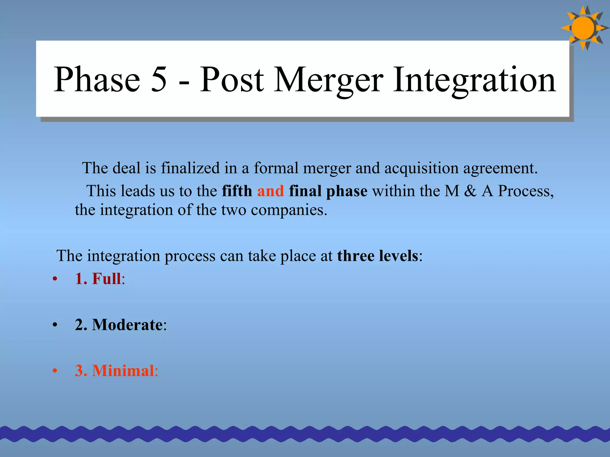 Phase 5 - Post Merger Integration The deal is finalized in a formal merger and acquisition agreement.  This leads us to the  fifth  and  final phase  within the M & A Process, the integration of the two companies. The integration process can take place at  three levels : 1. Full :  2. Moderate :  3. Minimal : 