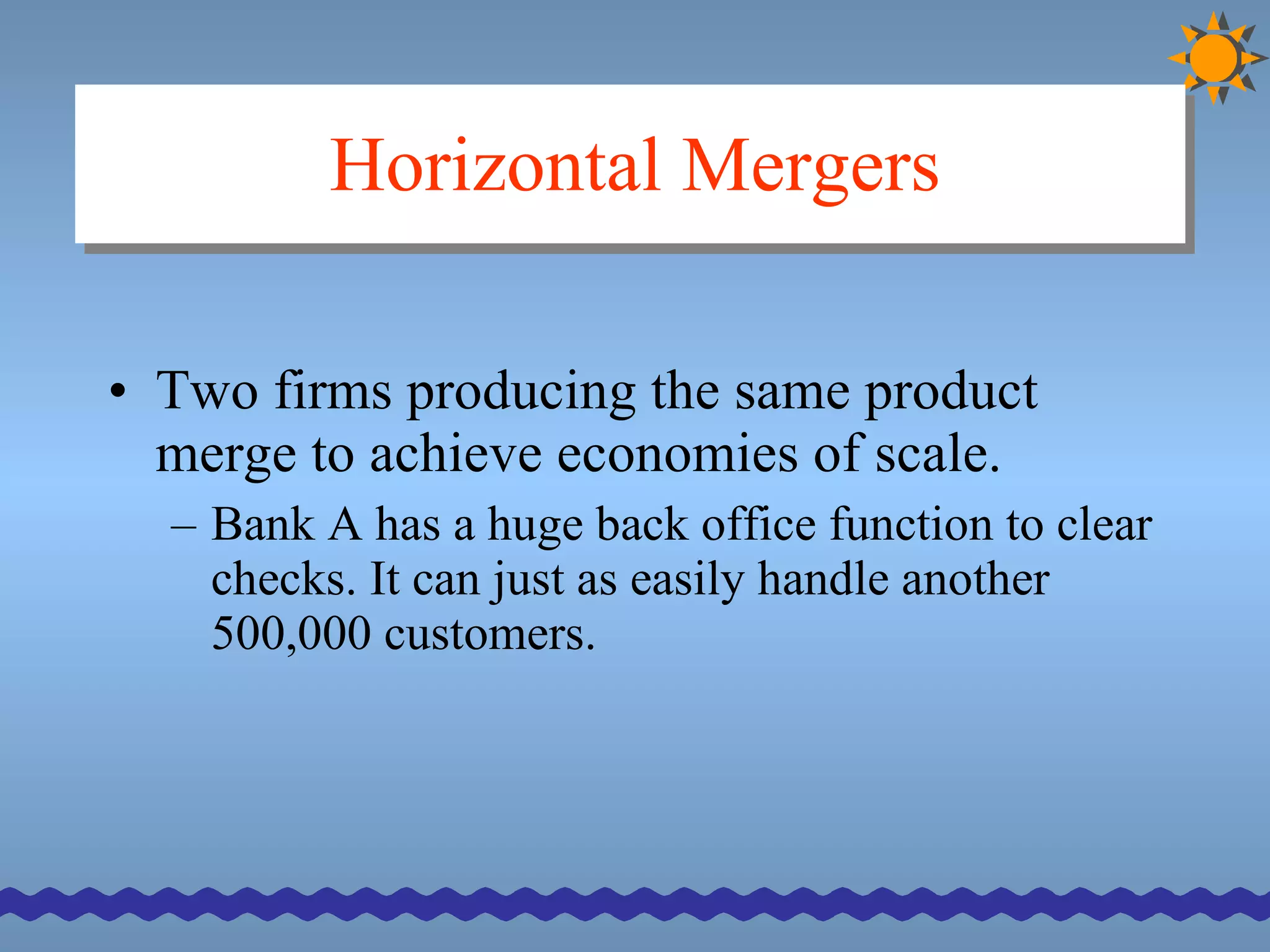 Horizontal Mergers Two firms producing the same product merge to achieve economies of scale. Bank A has a huge back office function to clear checks. It can just as easily handle another 500,000 customers. 