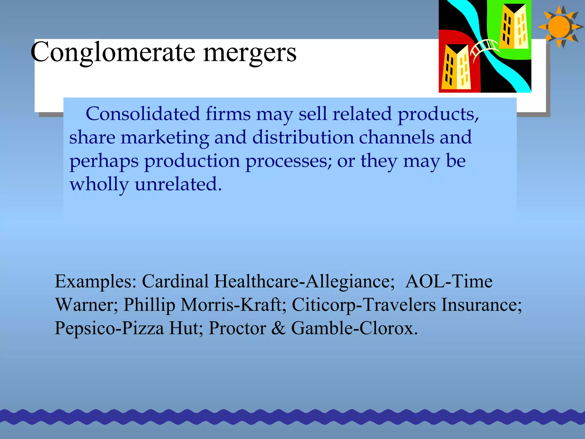 Conglomerate mergers Consolidated firms may sell related products, share marketing and distribution channels and perhaps production processes; or they may be wholly unrelated. Examples: Cardinal Healthcare-Allegiance;  AOL-Time Warner; Phillip Morris-Kraft; Citicorp-Travelers Insurance; Pepsico-Pizza Hut; Proctor & Gamble-Clorox.  