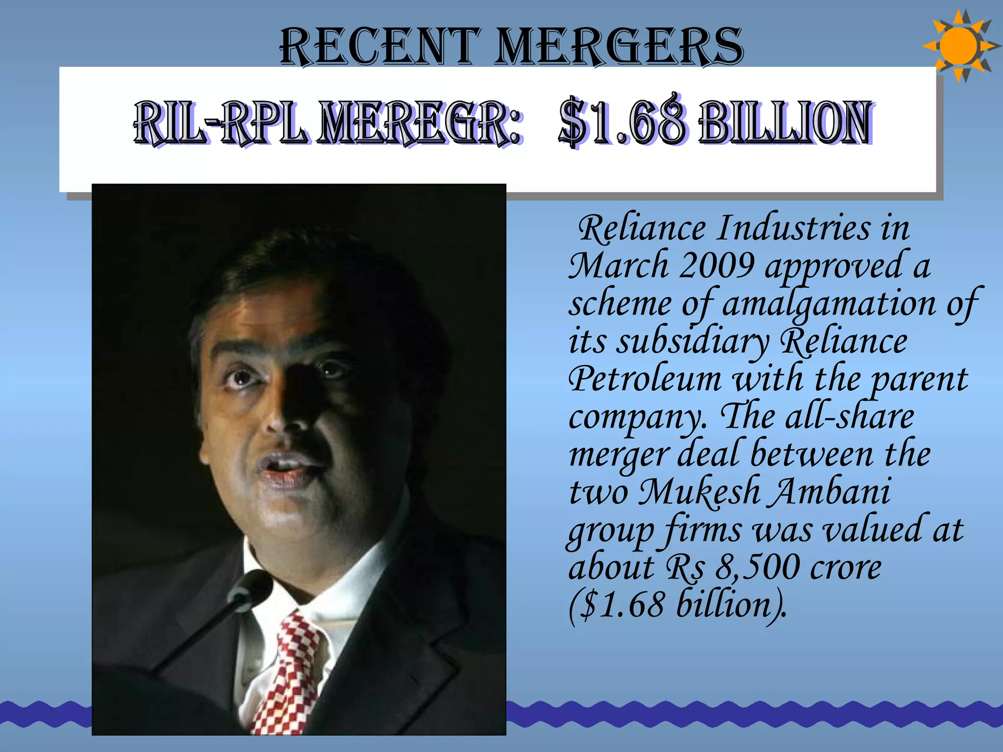 Recent Mergers  Reliance Industries in March 2009 approved a scheme of amalgamation of its subsidiary Reliance Petroleum with the parent company. The all-share merger deal between the two Mukesh Ambani group firms was valued at about Rs 8,500 crore ($1.68 billion).  RIL-rpl meregr:  $1.68 billion  