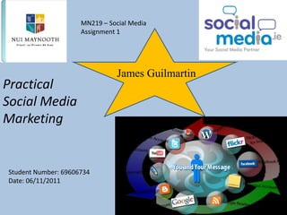 MN219 – Social Media
                     Assignment 1




                                James Guilmartin
Practical
Social Media
Marketing


Student Number: 69606734
Date: 06/11/2011
 