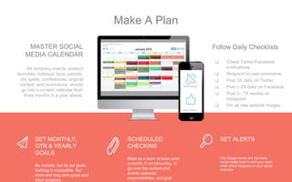 MASTER SOCIAL
MEDIA CALENDAR
All company events, product
launches, holidays, busy periods,
dry spells, conferences, original
content, and promotions should
go into a content calendar from
three months to a year ahead.
❏ Check Twitter/Facebook
notifications
❏ Respond to user comments
❏ Post 3X daily on Twitter
❏ Post 1-2X daily on Facebook
❏ Post 3 - 7X weekly on
Instagram
❏ Pin all new website images
Follow Daily Checklists
SET MONTHLY,
QTR & YEARLY
GOALS
Be realistic, but do set goals.
Nothing is impossible. Set
short and long term goals and
track progress.
SCHEDULED
CHECKINS
Meet as a team at least once
a month, if not bimonthly, to
go over the content and
events calendar,
responsibilities, and goal
SET ALERTS
Use Google Alerts and the many
social media tools to alert your team
when action happens on your social
channels
Notification!
New LIKE!
Make A Plan
 