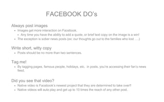 FACEBOOK DO’s
Always post images
- Images get more interaction on Facebook.
- Any time you have the ability to add a quote, or brief text copy on the image is a win!
- The exception is sober news posts (ex: our thoughts go out to the families who lost ….)
Write short, witty copy
- Posts should be no more than two sentences.
Tag me!
- By tagging pages, famous people, holidays, etc. in posts, you’re accessing their fan’s news
feed.
Did you see that video?
- Native video is Facebook’s newest project that they are determined to take over!!
- Native videos will auto play and get up to 10 times the reach of any other post.
 