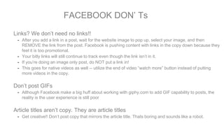 Links? We don’t need no links!!
- After you add a link in a post, wait for the website image to pop up, select your image, and then
REMOVE the link from the post. Facebook is pushing content with links in the copy down because they
feel it is too promotional.
- Your bitly links will still continue to track even though the link isn’t in it.
- If you’re doing an image only post, do NOT put a link in!
- This goes for native videos as well -- utilize the end of video “watch more” button instead of putting
more videos in the copy.
Don’t post GIFs
- Although Facebook make a big huff about working with giphy.com to add GIF capability to posts, the
reality is the user experience is still poor
Article titles aren’t copy. They are article titles
- Get creative!! Don’t post copy that mirrors the article title. Thats boring and sounds like a robot.
FACEBOOK DON’ Ts
 