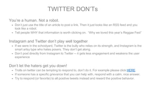 You’re a human. Not a robot.
- Don’t just use the title of an article to post a link. Then it just looks like an RSS feed and you
look like a robot.
- Tell people WHY that information is worth clicking on. “Why we loved this year’s Reggae Fest”
Instagram and Twitter don’t play well together
- If we were in the schoolyard, Twitter is the bully who relies on its strength, and Instagram is the
smart artsy type who hates posers. They don’t get along.
- Don’t post directly from Instagram to Twitter -- it gets less engagement and weakens the user
experience
Don’t let the haters get you down!
- Trolls on twitter can be tempting to respond to, don’t do it. For example please click HERE.
- If someone has a specific grievance that you can help with, respond with a calm, nice answer.
- Try to respond (or favorite) to all positive tweets instead and reward the positive behavior.
TWITTER DON’Ts
 