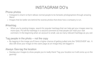 Phone photos
- Instagram’s charm is that it allows normal people to be fantastic photographers through amazing
filters!
- Images that do better are behind the scenes photos that show how a company is run.
#Hashtag
- When you’re posting images, search for popular hashtags that can help get your images seen by
more eyes. Put all the hashtags in a second comment so that people can read your real
comment. In the beginning when an account is small, use as many relevant hashtags as you can
Tag people in the photo -- not the copy
- By tagging in the image you’ll have a higher chance of getting pulled onto the “DISCOVER” tab. It
also will show your image on the users page as an image they are tagged in
Always Geo-tag the location
- Geotag your images to show people you’re really there! Tag your location so it will come up on the
geomap
INSTAGRAM DO’s
 