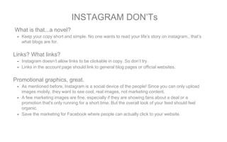 What is that...a novel?
- Keep your copy short and simple. No one wants to read your life’s story on instagram., that’s
what blogs are for.
Links? What links?
- Instagram doesn’t allow links to be clickable in copy. So don’t try.
- Links in the account page should link to general blog pages or official websites.
Promotional graphics, great.
- As mentioned before, Instagram is a social device of the people! Since you can only upload
images mobily, they want to see cool, real images, not marketing content.
- A few marketing images are fine, especially if they are showing fans about a deal or a
promotion that's only running for a short time. But the overall look of your feed should feel
organic.
- Save the marketing for Facebook where people can actually click to your website.
INSTAGRAM DON’Ts
 