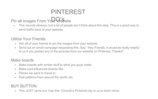 PINTEREST
DO’sPin all Images From Your Website
- This sounds obvious, but a lot of people don’t think about this step. This is a great way to
send traffic back to your website.
Utilize Your Friends
- Ask all of your friends to pin the images from your website.
- Send out an email campaign requesting this. Say: “Hey Friends, it would be really helpful
to us if you posted any of the pictures from our website on Pinterest. Thanks!”
Make boards
- Make boards with similar stuff to what you guys make.
- Make cool influences boards like:
- Places we want to travel to
- Rad patterns from around the world, etc.
BUY BUTTON
- This JUST came out. Use this. Consult a Pinterest rep or us to learn more.
 