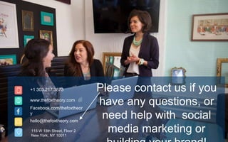 +1 303.217.3873
www.thefoxtheory.com
Facebook.com/thefoxtheor
y
hello@thefoxtheory.com
115 W 18th Street, Floor 2
New York, NY 10011
Please contact us if you
have any questions, or
need help with social
media marketing or
 