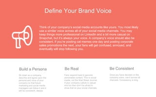 Define Your Brand Voice
Once you have decided on the
company voice, use it across all
channels. Consistency is king.
Be Consistent
Fans respond best to genuine
personable content. This is social
media, not the Wall Street Journal.
If your company culture is casual
and fun then don’t be afraid to
show that on your social channels.
Be Real
Sit down as a company,
describe and agree upon the
persona and voice of your
company so that future
marketing and social media
managers can follow it and it
will be consistent, always.
Build a Persona
Think of your company’s social media accounts like yours. You most likely
use a similar voice across all of your social media channels. You may
keep things more professional on LinkedIn and a bit more casual on
Snapchat, but it’s always your voice. A company’s voice should also be
consistent. If you’re posting cat memes one day and posting corporate
sales promotions the next, your fans will get confused, annoyed, and
eventually will stop following you.
 