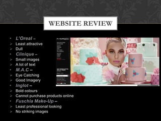 • L’Oreal –
 Least attractive
 Dull
• Clinique –
 Small images
 A lot of text
• M.A.C –
 Eye Catching
 Good Imagery
• Inglot –
 Bold colours
 Cannot purchase products online
• Fuschia Make-Up –
 Least professional looking
 No striking images
WEBSITE REVIEW
 