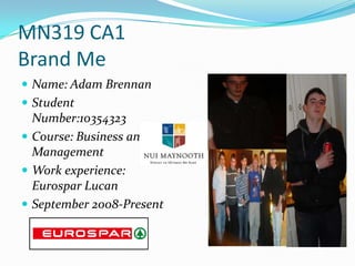 MN319 CA1
Brand Me
 Name: Adam Brennan
 Student
  Number:10354323
 Course: Business and
  Management
 Work experience:
  Eurospar Lucan
 September 2008-Present
 